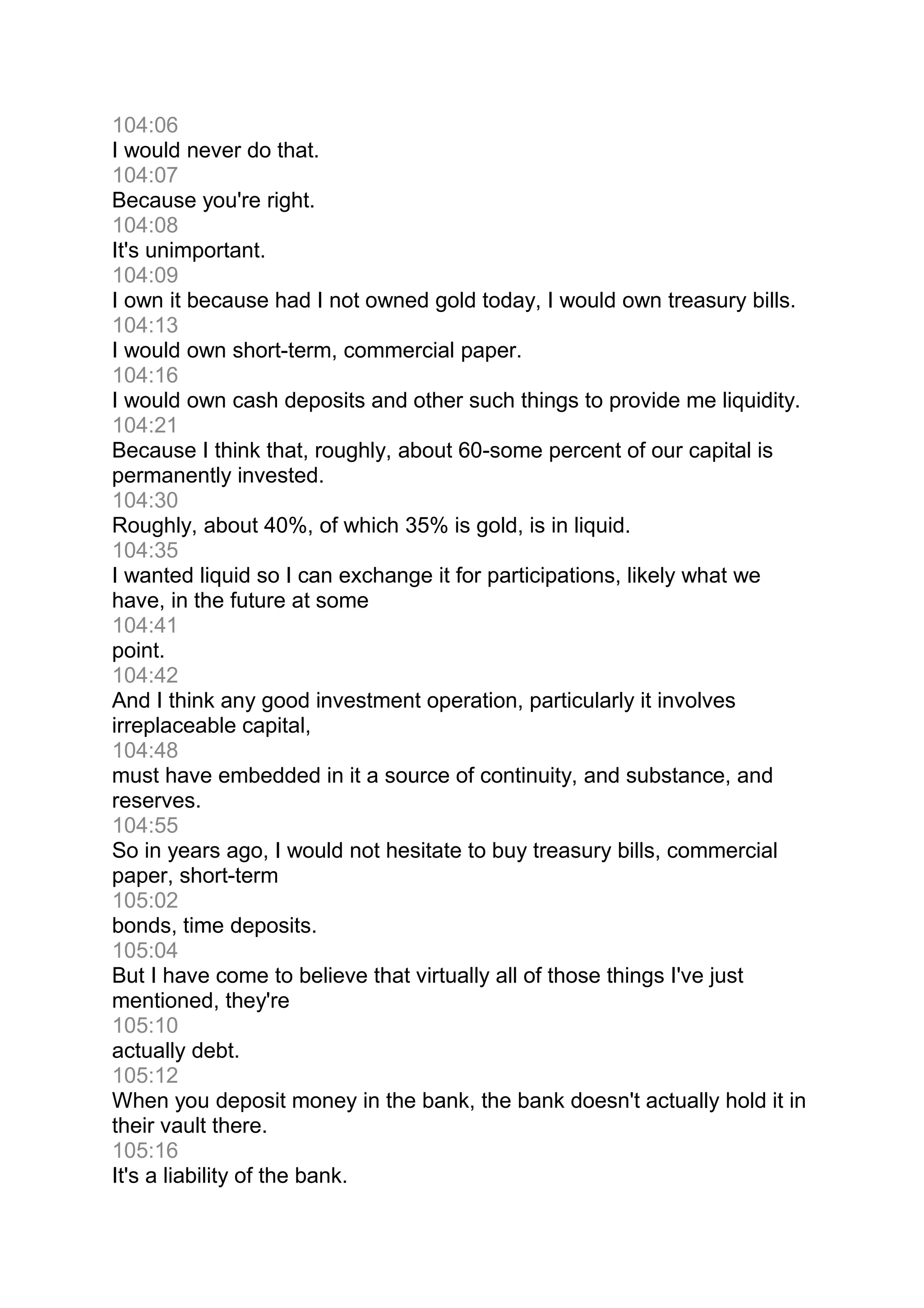 104:06
I would never do that.
104:07
Because you're right.
104:08
It's unimportant.
104:09
I own it because had I not owned gold today, I would own treasury bills.
104:13
I would own short-term, commercial paper.
104:16
I would own cash deposits and other such things to provide me liquidity.
104:21
Because I think that, roughly, about 60-some percent of our capital is
permanently invested.
104:30
Roughly, about 40%, of which 35% is gold, is in liquid.
104:35
I wanted liquid so I can exchange it for participations, likely what we
have, in the future at some
104:41
point.
104:42
And I think any good investment operation, particularly it involves
irreplaceable capital,
104:48
must have embedded in it a source of continuity, and substance, and
reserves.
104:55
So in years ago, I would not hesitate to buy treasury bills, commercial
paper, short-term
105:02
bonds, time deposits.
105:04
But I have come to believe that virtually all of those things I've just
mentioned, they're
105:10
actually debt.
105:12
When you deposit money in the bank, the bank doesn't actually hold it in
their vault there.
105:16
It's a liability of the bank.
 