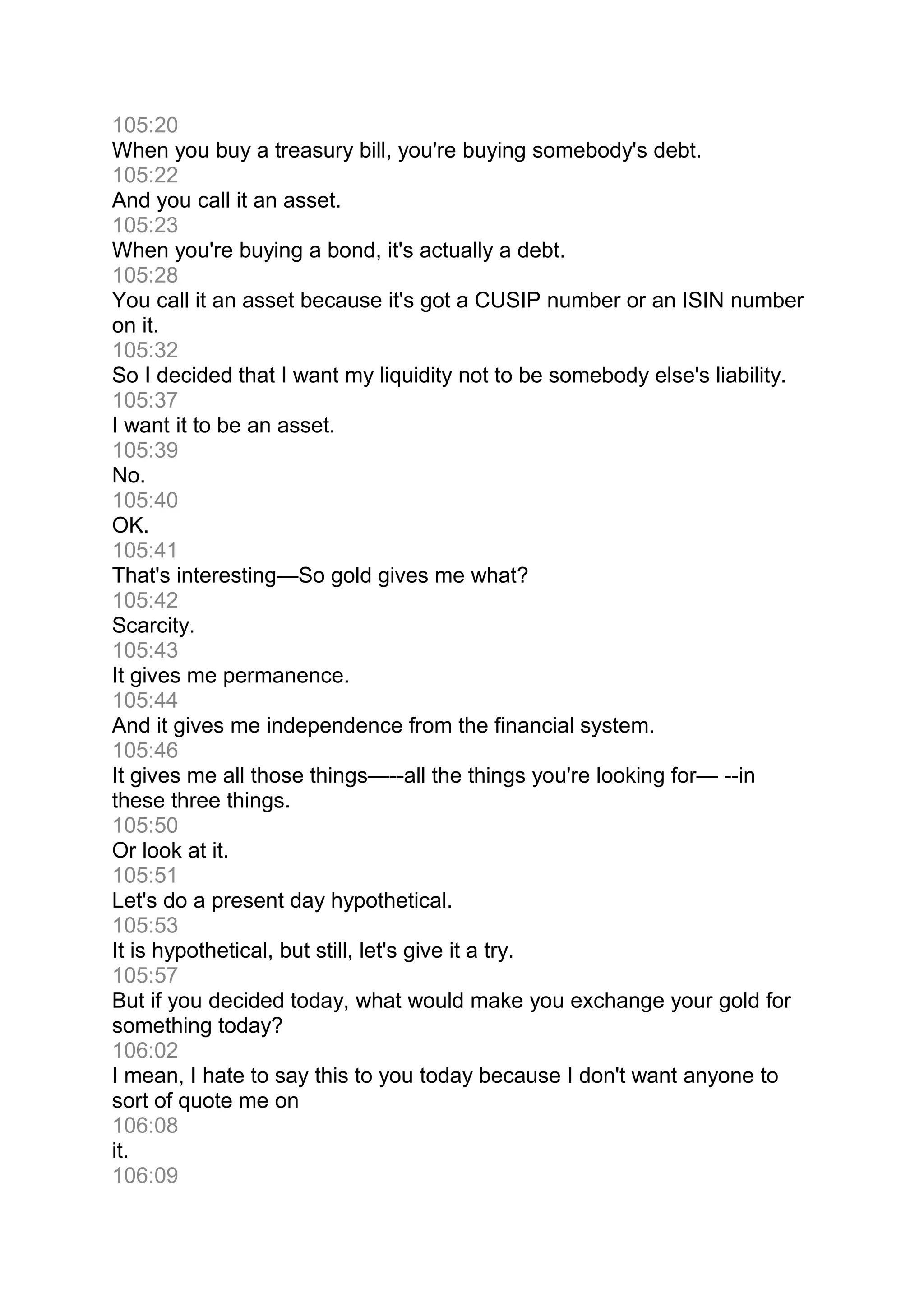 105:20
When you buy a treasury bill, you're buying somebody's debt.
105:22
And you call it an asset.
105:23
When you're buying a bond, it's actually a debt.
105:28
You call it an asset because it's got a CUSIP number or an ISIN number
on it.
105:32
So I decided that I want my liquidity not to be somebody else's liability.
105:37
I want it to be an asset.
105:39
No.
105:40
OK.
105:41
That's interesting—So gold gives me what?
105:42
Scarcity.
105:43
It gives me permanence.
105:44
And it gives me independence from the financial system.
105:46
It gives me all those things—--all the things you're looking for— --in
these three things.
105:50
Or look at it.
105:51
Let's do a present day hypothetical.
105:53
It is hypothetical, but still, let's give it a try.
105:57
But if you decided today, what would make you exchange your gold for
something today?
106:02
I mean, I hate to say this to you today because I don't want anyone to
sort of quote me on
106:08
it.
106:09
 
