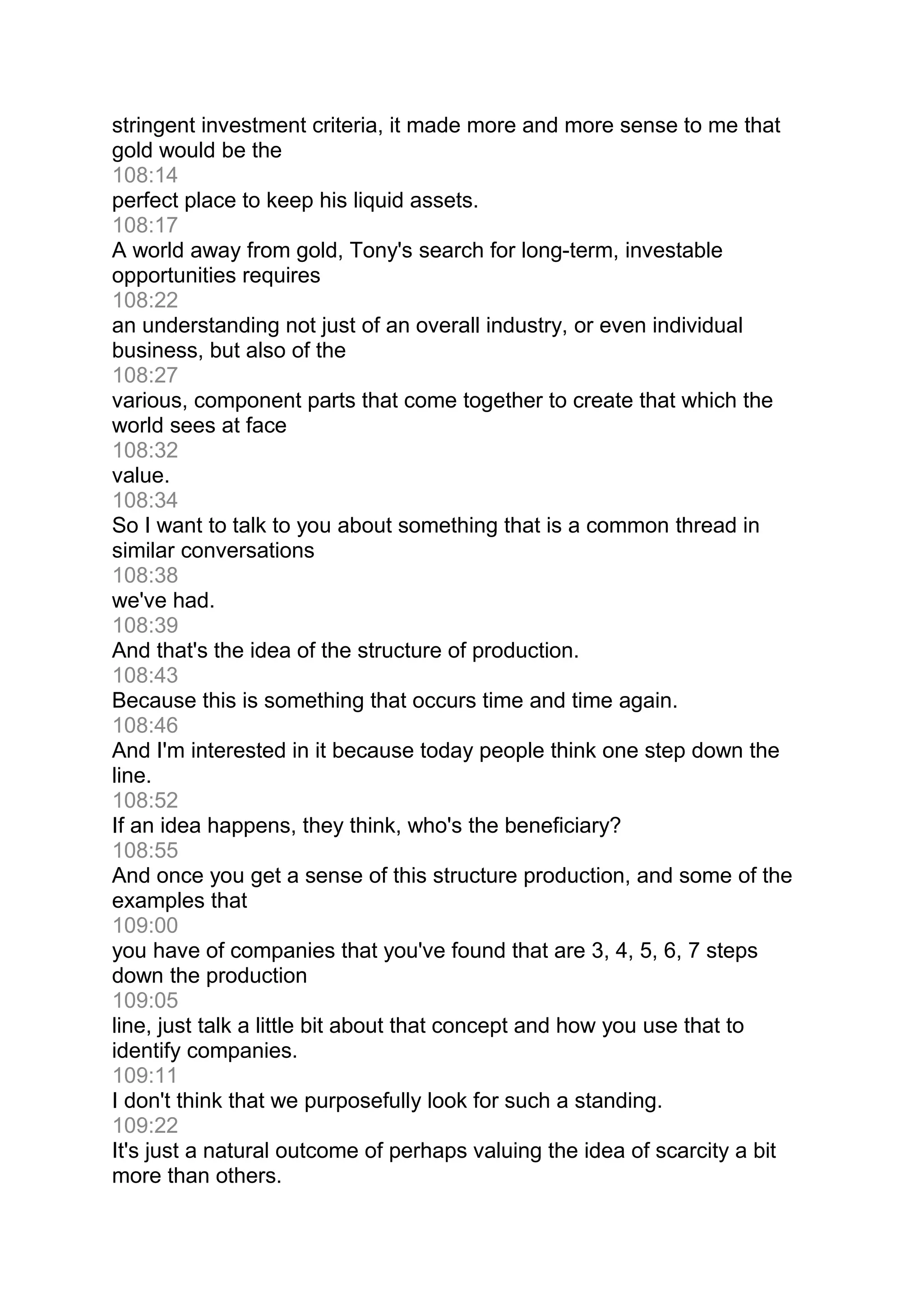 stringent investment criteria, it made more and more sense to me that
gold would be the
108:14
perfect place to keep his liquid assets.
108:17
A world away from gold, Tony's search for long-term, investable
opportunities requires
108:22
an understanding not just of an overall industry, or even individual
business, but also of the
108:27
various, component parts that come together to create that which the
world sees at face
108:32
value.
108:34
So I want to talk to you about something that is a common thread in
similar conversations
108:38
we've had.
108:39
And that's the idea of the structure of production.
108:43
Because this is something that occurs time and time again.
108:46
And I'm interested in it because today people think one step down the
line.
108:52
If an idea happens, they think, who's the beneficiary?
108:55
And once you get a sense of this structure production, and some of the
examples that
109:00
you have of companies that you've found that are 3, 4, 5, 6, 7 steps
down the production
109:05
line, just talk a little bit about that concept and how you use that to
identify companies.
109:11
I don't think that we purposefully look for such a standing.
109:22
It's just a natural outcome of perhaps valuing the idea of scarcity a bit
more than others.
 