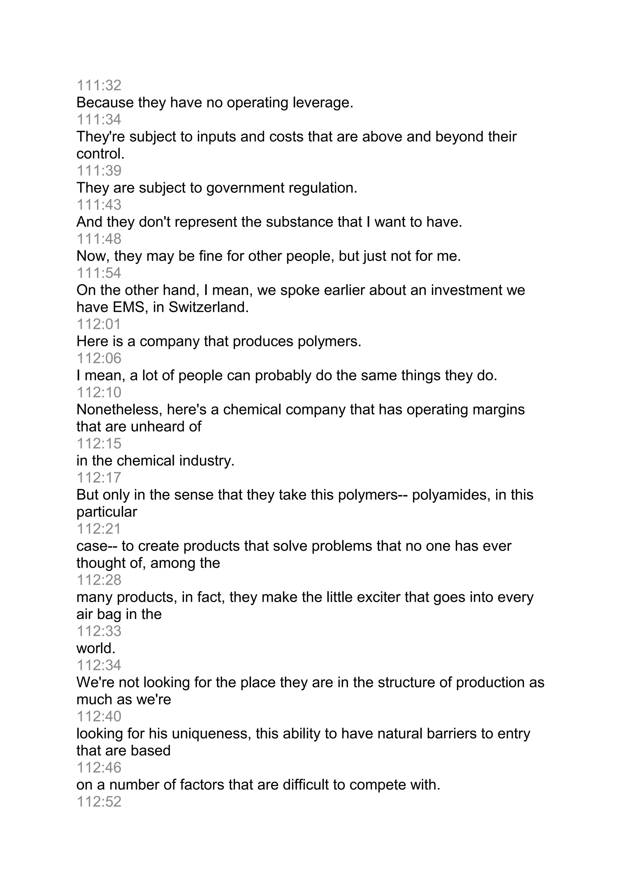 111:32
Because they have no operating leverage.
111:34
They're subject to inputs and costs that are above and beyond their
control.
111:39
They are subject to government regulation.
111:43
And they don't represent the substance that I want to have.
111:48
Now, they may be fine for other people, but just not for me.
111:54
On the other hand, I mean, we spoke earlier about an investment we
have EMS, in Switzerland.
112:01
Here is a company that produces polymers.
112:06
I mean, a lot of people can probably do the same things they do.
112:10
Nonetheless, here's a chemical company that has operating margins
that are unheard of
112:15
in the chemical industry.
112:17
But only in the sense that they take this polymers-- polyamides, in this
particular
112:21
case-- to create products that solve problems that no one has ever
thought of, among the
112:28
many products, in fact, they make the little exciter that goes into every
air bag in the
112:33
world.
112:34
We're not looking for the place they are in the structure of production as
much as we're
112:40
looking for his uniqueness, this ability to have natural barriers to entry
that are based
112:46
on a number of factors that are difficult to compete with.
112:52
 