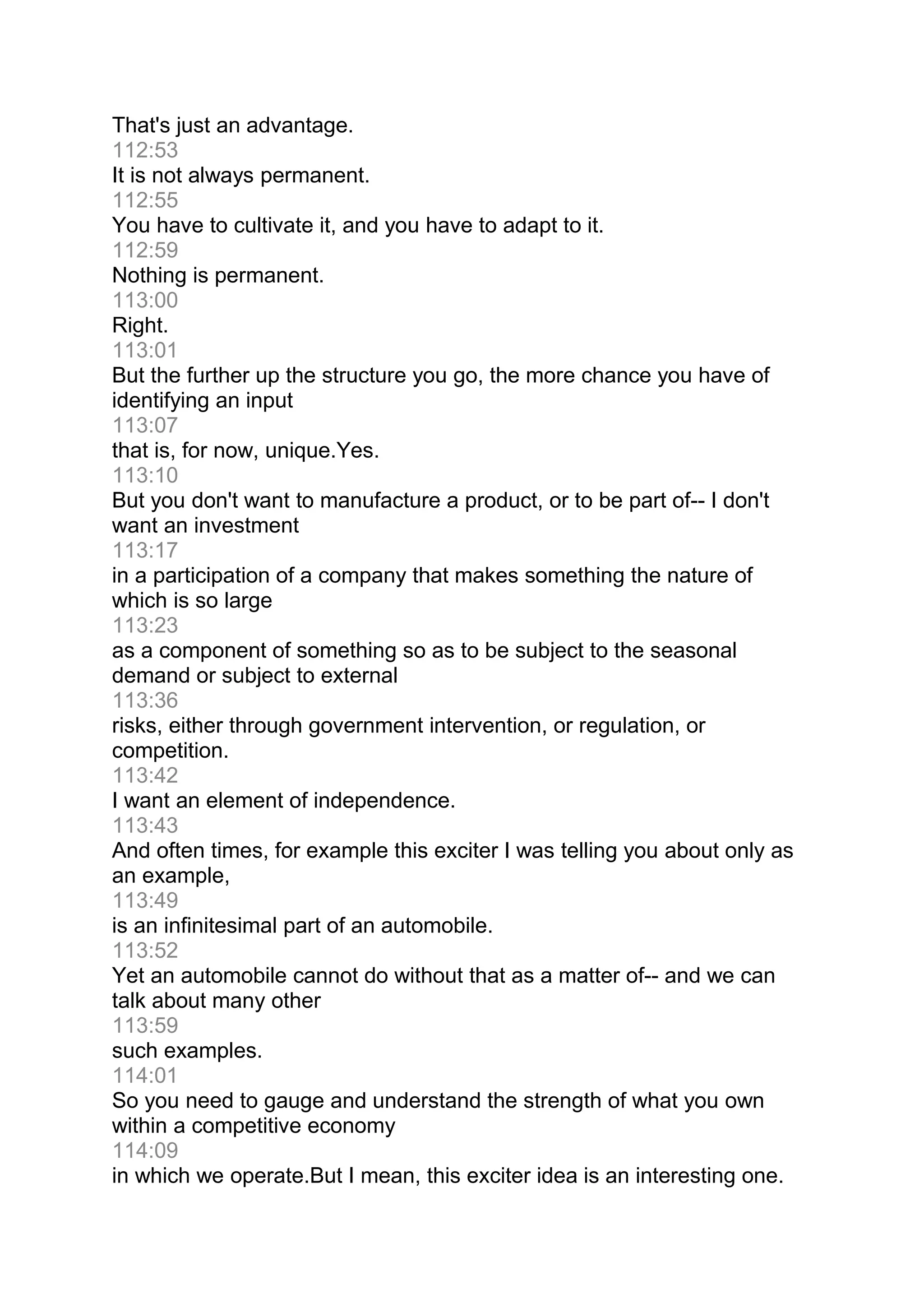 That's just an advantage.
112:53
It is not always permanent.
112:55
You have to cultivate it, and you have to adapt to it.
112:59
Nothing is permanent.
113:00
Right.
113:01
But the further up the structure you go, the more chance you have of
identifying an input
113:07
that is, for now, unique.Yes.
113:10
But you don't want to manufacture a product, or to be part of-- I don't
want an investment
113:17
in a participation of a company that makes something the nature of
which is so large
113:23
as a component of something so as to be subject to the seasonal
demand or subject to external
113:36
risks, either through government intervention, or regulation, or
competition.
113:42
I want an element of independence.
113:43
And often times, for example this exciter I was telling you about only as
an example,
113:49
is an infinitesimal part of an automobile.
113:52
Yet an automobile cannot do without that as a matter of-- and we can
talk about many other
113:59
such examples.
114:01
So you need to gauge and understand the strength of what you own
within a competitive economy
114:09
in which we operate.But I mean, this exciter idea is an interesting one.
 