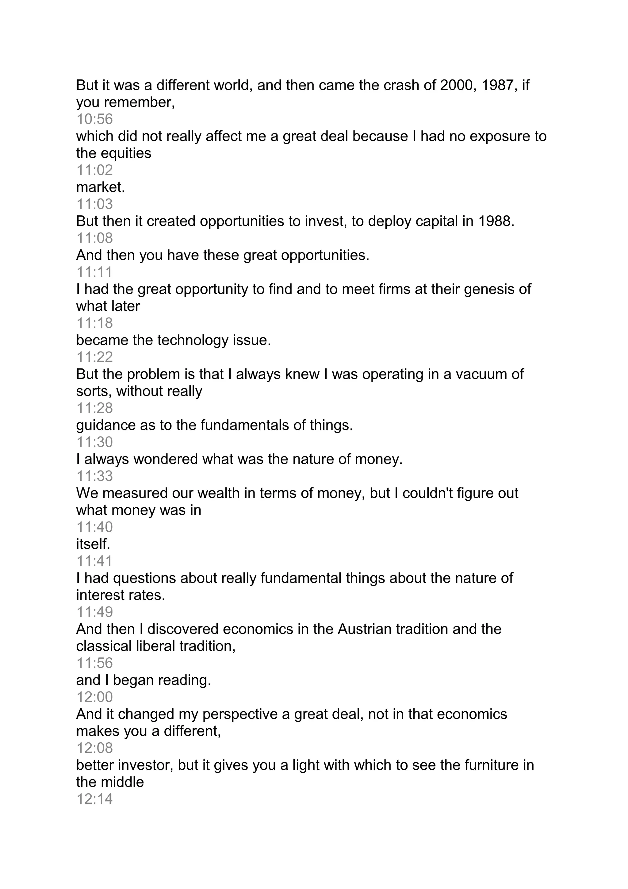 But it was a different world, and then came the crash of 2000, 1987, if
you remember,
10:56
which did not really affect me a great deal because I had no exposure to
the equities
11:02
market.
11:03
But then it created opportunities to invest, to deploy capital in 1988.
11:08
And then you have these great opportunities.
11:11
I had the great opportunity to find and to meet firms at their genesis of
what later
11:18
became the technology issue.
11:22
But the problem is that I always knew I was operating in a vacuum of
sorts, without really
11:28
guidance as to the fundamentals of things.
11:30
I always wondered what was the nature of money.
11:33
We measured our wealth in terms of money, but I couldn't figure out
what money was in
11:40
itself.
11:41
I had questions about really fundamental things about the nature of
interest rates.
11:49
And then I discovered economics in the Austrian tradition and the
classical liberal tradition,
11:56
and I began reading.
12:00
And it changed my perspective a great deal, not in that economics
makes you a different,
12:08
better investor, but it gives you a light with which to see the furniture in
the middle
12:14
 