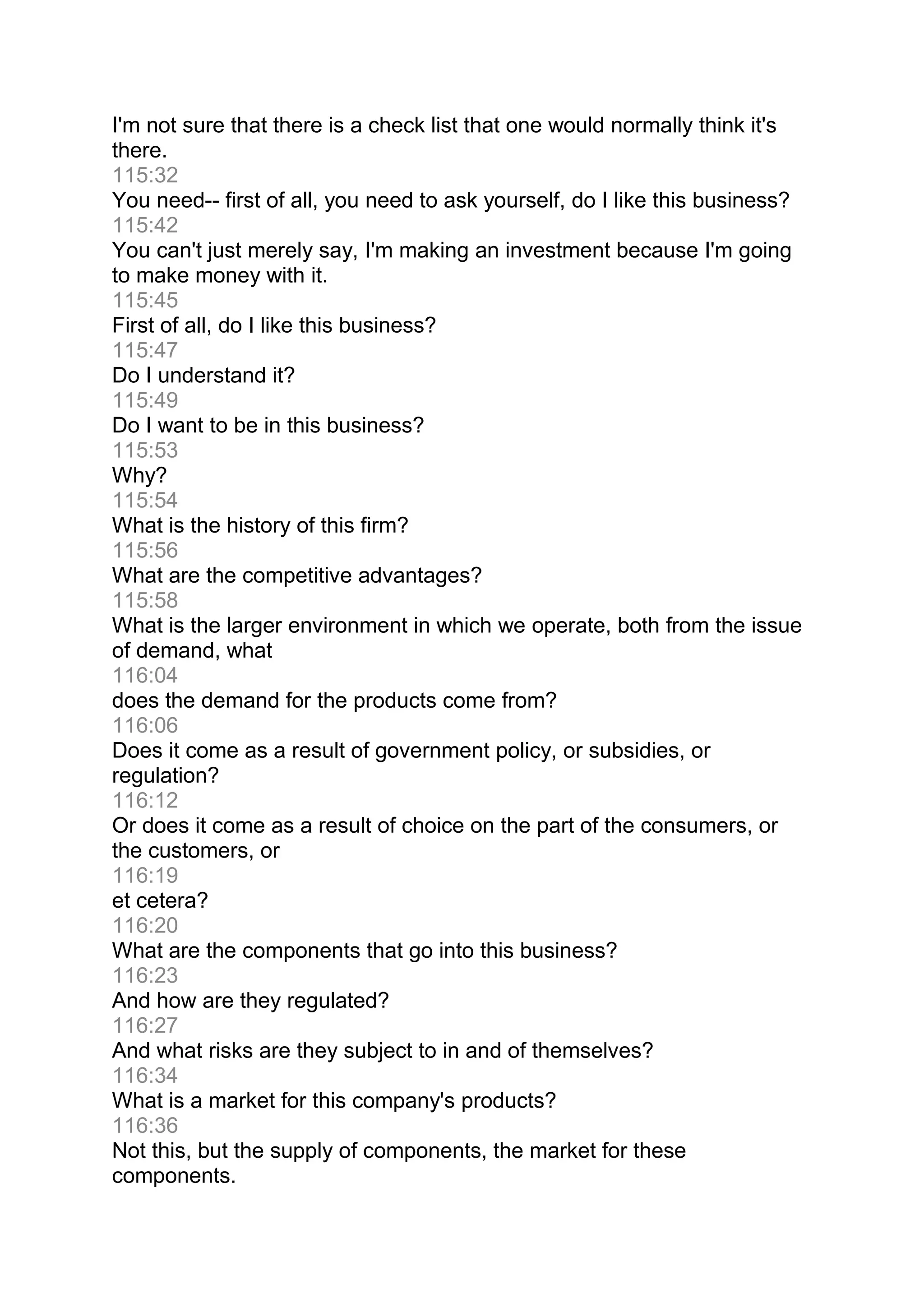 I'm not sure that there is a check list that one would normally think it's
there.
115:32
You need-- first of all, you need to ask yourself, do I like this business?
115:42
You can't just merely say, I'm making an investment because I'm going
to make money with it.
115:45
First of all, do I like this business?
115:47
Do I understand it?
115:49
Do I want to be in this business?
115:53
Why?
115:54
What is the history of this firm?
115:56
What are the competitive advantages?
115:58
What is the larger environment in which we operate, both from the issue
of demand, what
116:04
does the demand for the products come from?
116:06
Does it come as a result of government policy, or subsidies, or
regulation?
116:12
Or does it come as a result of choice on the part of the consumers, or
the customers, or
116:19
et cetera?
116:20
What are the components that go into this business?
116:23
And how are they regulated?
116:27
And what risks are they subject to in and of themselves?
116:34
What is a market for this company's products?
116:36
Not this, but the supply of components, the market for these
components.
 