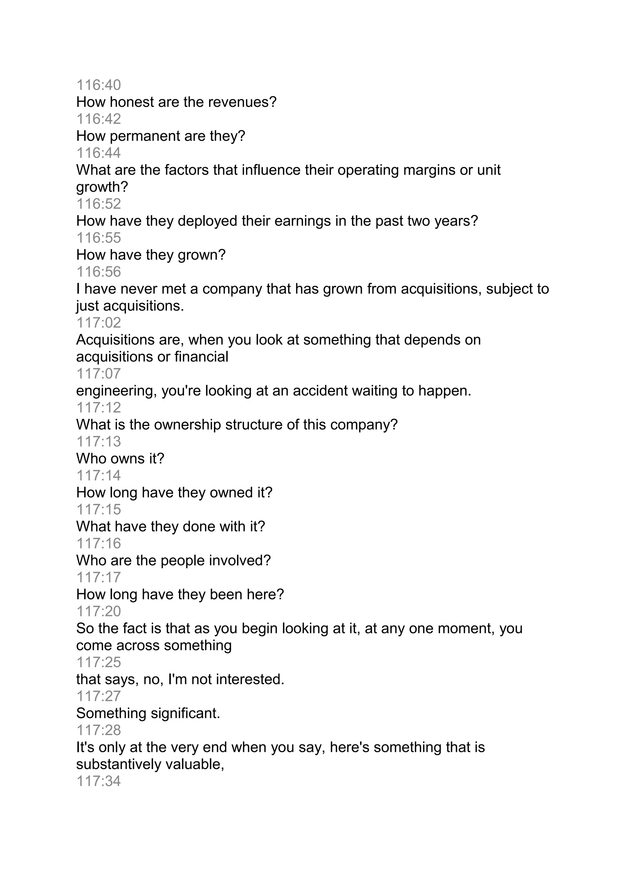 116:40
How honest are the revenues?
116:42
How permanent are they?
116:44
What are the factors that influence their operating margins or unit
growth?
116:52
How have they deployed their earnings in the past two years?
116:55
How have they grown?
116:56
I have never met a company that has grown from acquisitions, subject to
just acquisitions.
117:02
Acquisitions are, when you look at something that depends on
acquisitions or financial
117:07
engineering, you're looking at an accident waiting to happen.
117:12
What is the ownership structure of this company?
117:13
Who owns it?
117:14
How long have they owned it?
117:15
What have they done with it?
117:16
Who are the people involved?
117:17
How long have they been here?
117:20
So the fact is that as you begin looking at it, at any one moment, you
come across something
117:25
that says, no, I'm not interested.
117:27
Something significant.
117:28
It's only at the very end when you say, here's something that is
substantively valuable,
117:34
 