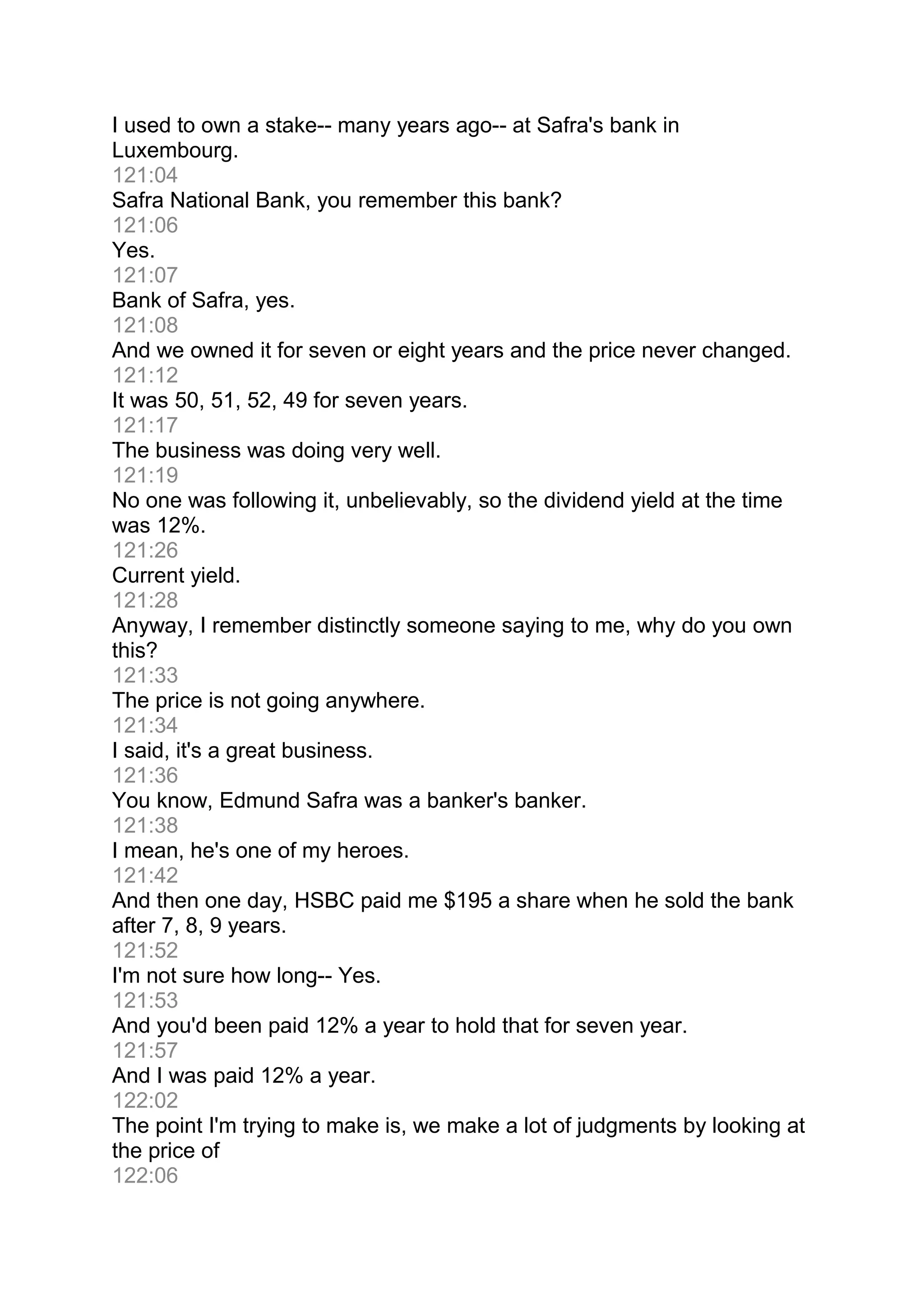 I used to own a stake-- many years ago-- at Safra's bank in
Luxembourg.
121:04
Safra National Bank, you remember this bank?
121:06
Yes.
121:07
Bank of Safra, yes.
121:08
And we owned it for seven or eight years and the price never changed.
121:12
It was 50, 51, 52, 49 for seven years.
121:17
The business was doing very well.
121:19
No one was following it, unbelievably, so the dividend yield at the time
was 12%.
121:26
Current yield.
121:28
Anyway, I remember distinctly someone saying to me, why do you own
this?
121:33
The price is not going anywhere.
121:34
I said, it's a great business.
121:36
You know, Edmund Safra was a banker's banker.
121:38
I mean, he's one of my heroes.
121:42
And then one day, HSBC paid me $195 a share when he sold the bank
after 7, 8, 9 years.
121:52
I'm not sure how long-- Yes.
121:53
And you'd been paid 12% a year to hold that for seven year.
121:57
And I was paid 12% a year.
122:02
The point I'm trying to make is, we make a lot of judgments by looking at
the price of
122:06
 