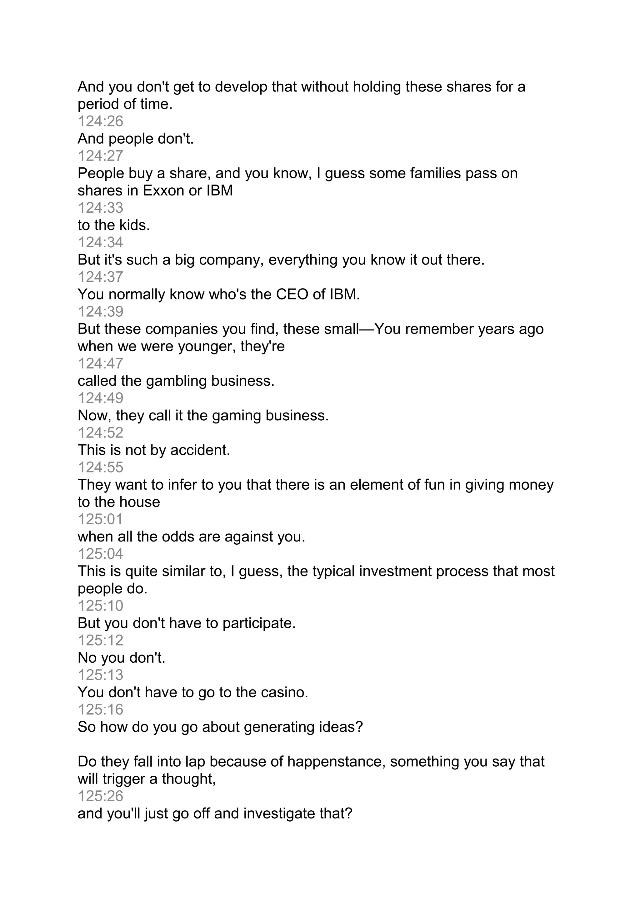 And you don't get to develop that without holding these shares for a
period of time.
124:26
And people don't.
124:27
People buy a share, and you know, I guess some families pass on
shares in Exxon or IBM
124:33
to the kids.
124:34
But it's such a big company, everything you know it out there.
124:37
You normally know who's the CEO of IBM.
124:39
But these companies you find, these small—You remember years ago
when we were younger, they're
124:47
called the gambling business.
124:49
Now, they call it the gaming business.
124:52
This is not by accident.
124:55
They want to infer to you that there is an element of fun in giving money
to the house
125:01
when all the odds are against you.
125:04
This is quite similar to, I guess, the typical investment process that most
people do.
125:10
But you don't have to participate.
125:12
No you don't.
125:13
You don't have to go to the casino.
125:16
So how do you go about generating ideas?
Do they fall into lap because of happenstance, something you say that
will trigger a thought,
125:26
and you'll just go off and investigate that?
 