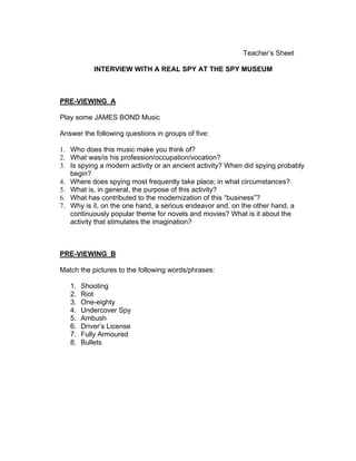 Teacher’s Sheet

            INTERVIEW WITH A REAL SPY AT THE SPY MUSEUM



PRE-VIEWING A

Play some JAMES BOND Music

Answer the following questions in groups of five:

1. Who does this music make you think of?
2. What was/is his profession/occupation/vocation?
3. Is spying a modern activity or an ancient activity? When did spying probably
   begin?
4. Where does spying most frequently take place; in what circumstances?
5. What is, in general, the purpose of this activity?
6. What has contributed to the modernization of this “business”?
7. Why is it, on the one hand, a serious endeavor and, on the other hand, a
   continuously popular theme for novels and movies? What is it about the
   activity that stimulates the imagination?



PRE-VIEWING B

Match the pictures to the following words/phrases:

   1.   Shooting
   2.   Riot
   3.   One-eighty
   4.   Undercover Spy
   5.   Ambush
   6.   Driver’s License
   7.   Fully Armoured
   8.   Bullets
 