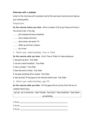 Interview with a swimmer
Listen to the interview with a swimmer and do the exercises to practise and improve
your listening skills.
Preparation
Do this exercise before you listen. Write a number (1-5) to put these activities in
the normal order in the day.
…………. Get dressed and have breakfast.
…………. Have classes and lunch.
…………. Have dinner and watch TV.
…………. Wake up and have a shower.
…………. Go to bed.
1. Check your understanding: true or false
Do this exercise while you listen. Circle True or False for these sentences.
1. Dan gets up early. True False
2. He has a small breakfast. True False
3. He’s a student. True False
4. Dan has lunch at home. True False
5. He goes swimming after classes. True False
6. Dan watches TV and goes on the internet before bed. True False
2. Check your understanding: gap fill
Do this exercise while you listen. Fill the gaps with an activity from the box to
complete Dan’s diary.
get up! - go to university - meet friends - have lunch - have breakfast - have dinner
- go swimming
1. 5 a.m. _____________________________________________
2. 6 a.m. _____________________________________________
3. 8 a.m. _____________________________________________
 