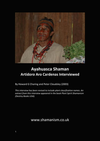 Ayahuasca Shaman
     Artidoro Aro Cardenas Interviewed

By Howard G Charing and Peter Cloudsley (2003)

This interview has been revised to include plant classification names. An
extract from this interview appeared in the book Plant Spirit Shamanism
(Destiny Books USA).




                www.shamanism.co.uk

1
 