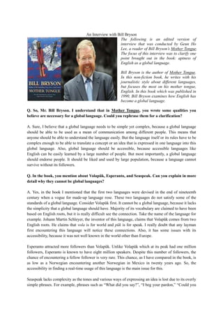 An Interview with Bill Bryson
                                                       The following is an edited version of
                                                       interview that was conducted by Geun Ho
                                                       Lee, a reader of Bill Bryson’s Mother Tongue.
                                                       The focus of this interview was to clarify one
                                                       point brought out in the book: aptness of
                                                       English as a global language.

                                                         Bill Bryson is the author of Mother Tongue.
                                                         In this non-fiction book, he writes with his
                                                         journalistic style about different languages,
                                                         but focuses the most on his mother tongue,
                                                         English. In this book which was published in
                                                         1990, Bill Bryson examines how English has
                                                         become a global language.

Q. So, Mr. Bill Bryson. I understand that in Mother Tongue, you wrote some qualities you
believe are necessary for a global language. Could you rephrase them for a clarification?

A. Sure, I believe that a global language needs to be simple yet complex, because a global language
should be able to be used as a mean of communication among different people. This means that
anyone should be able to understand the language easily. But the language itself or its rules have to be
complex enough to be able to translate a concept or an idea that is expressed in one language into this
global language. Also, global language should be accessible, because accessible languages like
English can be easily learned by a large number of people. But most importantly, a global language
should endorse people. It should be liked and used by large population, because a language cannot
survive without its followers.

Q. In the book, you mention about Volapük, Esperanto, and Seaspeak. Can you explain in more
detail why they cannot be global languages?

A. Yes, in the book I mentioned that the first two languages were devised in the end of nineteenth
century when a vogue for made-up language rose. These two languages do not satisfy some of the
standards of a global language. Consider Volapük first. It cannot be a global language, because it lacks
the simplicity that a global language should have. Majority of its vocabulary are claimed to have been
based on English roots, but it is really difficult see the connection. Take the name of the language for
example. Johann Martin Schleyer, the inventor of this language, claims that Volapük comes from two
English roots. He claims that vola is for world and pük is for speak. I really doubt that any layman
first encountering this language will notice these connections. Also, it has some issues with its
accessibility, because it was not well known in the world other than Europe.

Esperanto attracted more followers than Volapük. Unlike Volapük which at its peak had one million
followers, Esperanto is known to have eight million speakers. Despite this number of followers, the
chance of encountering a fellow follower is very rare. This chance, as I have compared in the book, is
as low as a Norwegian encountering another Norwegian in Mexico in twenty years ago. So, the
accessibility in finding a real-time usage of this language is the main issue for this.

Seaspeak lacks complexity as the tones and various ways of expressing an idea is lost due to its overly
simple phrases. For example, phrases such as “What did you say?”, “I beg your pardon,” “Could you
 