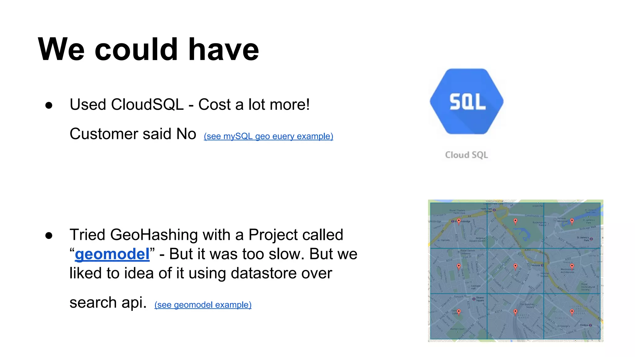 We could have
● Used CloudSQL - Cost a lot more!
Customer said No (see mySQL geo euery example)
● Tried GeoHashing with a Project called
“geomodel” - But it was too slow. But we
liked to idea of it using datastore over
search api. (see geomodel example)
 