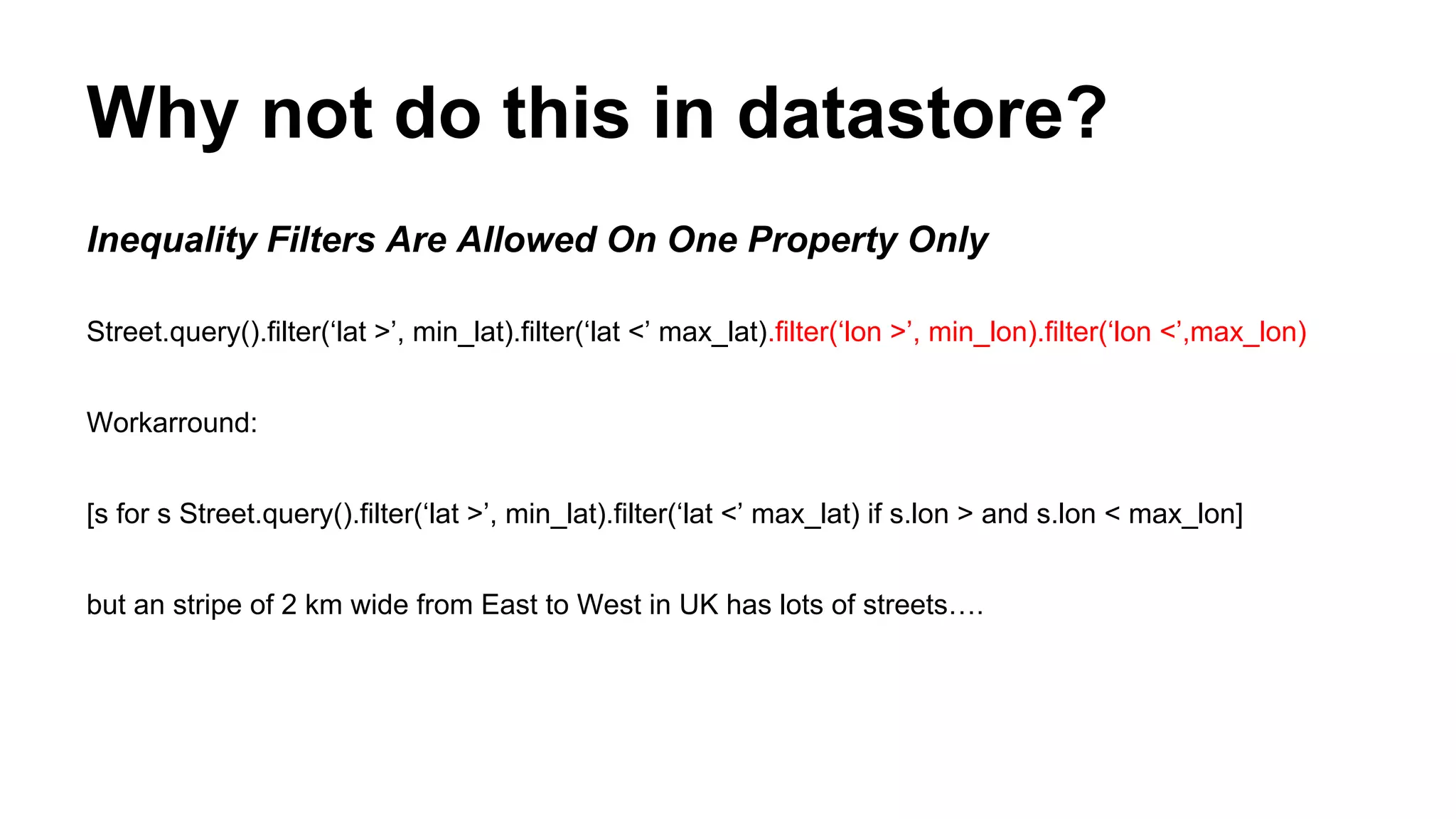 Why not do this in datastore?
Inequality Filters Are Allowed On One Property Only
Street.query().filter(‘lat >’, min_lat).filter(‘lat <’ max_lat).filter(‘lon >’, min_lon).filter(‘lon <’,max_lon)
Workarround:
[s for s Street.query().filter(‘lat >’, min_lat).filter(‘lat <’ max_lat) if s.lon > and s.lon < max_lon]
but an stripe of 2 km wide from East to West in UK has lots of streets….
 
