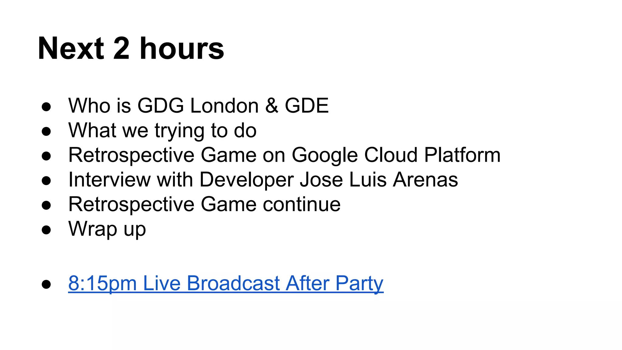 Next 2 hours
● Who is GDG London & GDE
● What we trying to do
● Retrospective Game on Google Cloud Platform
● Interview with Developer Jose Luis Arenas
● Retrospective Game continue
● Wrap up
● 8:15pm Live Broadcast After Party
 