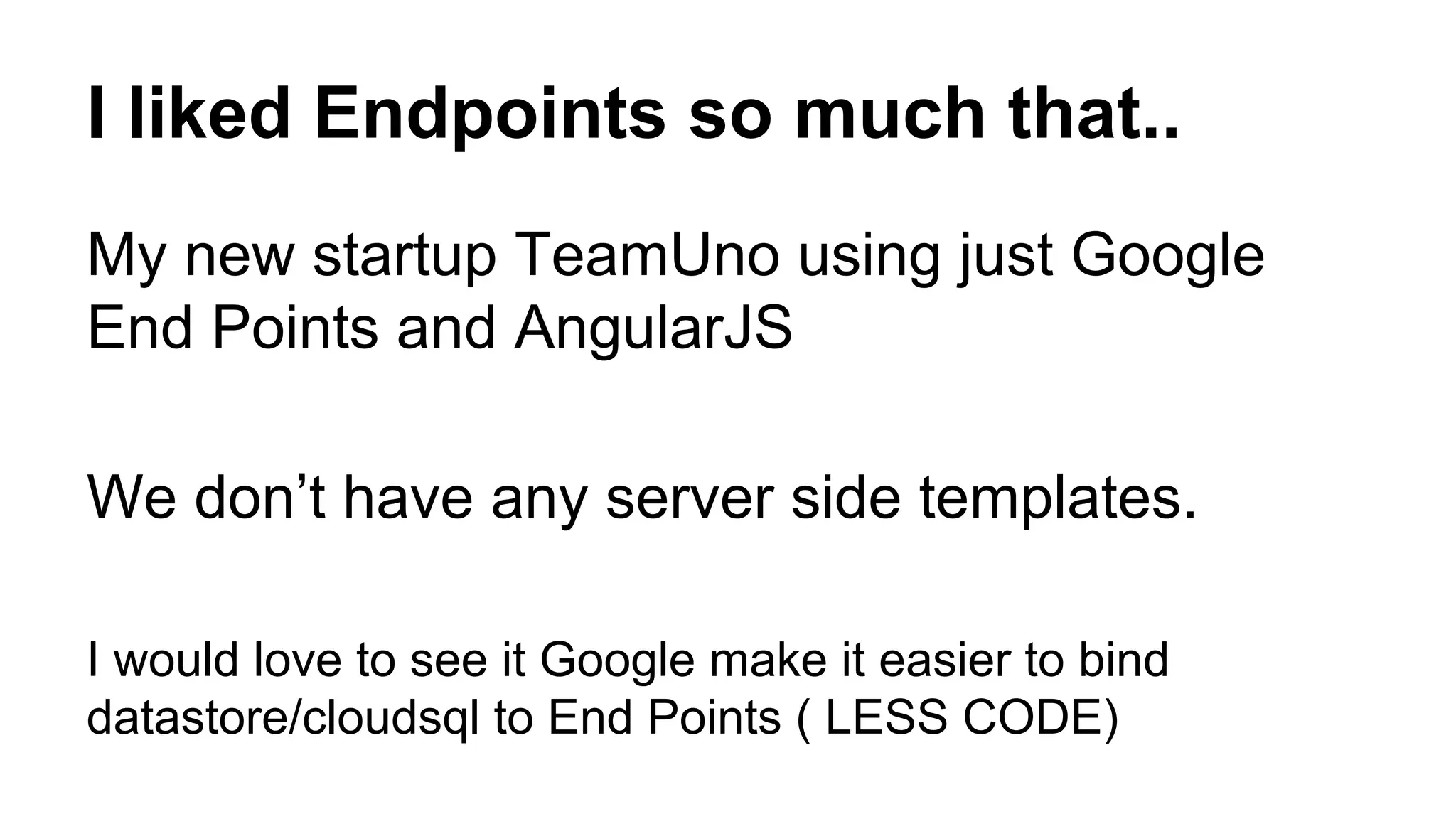 I liked Endpoints so much that..
My new startup TeamUno using just Google
End Points and AngularJS
We don’t have any server side templates.
I would love to see it Google make it easier to bind
datastore/cloudsql to End Points ( LESS CODE)
 
