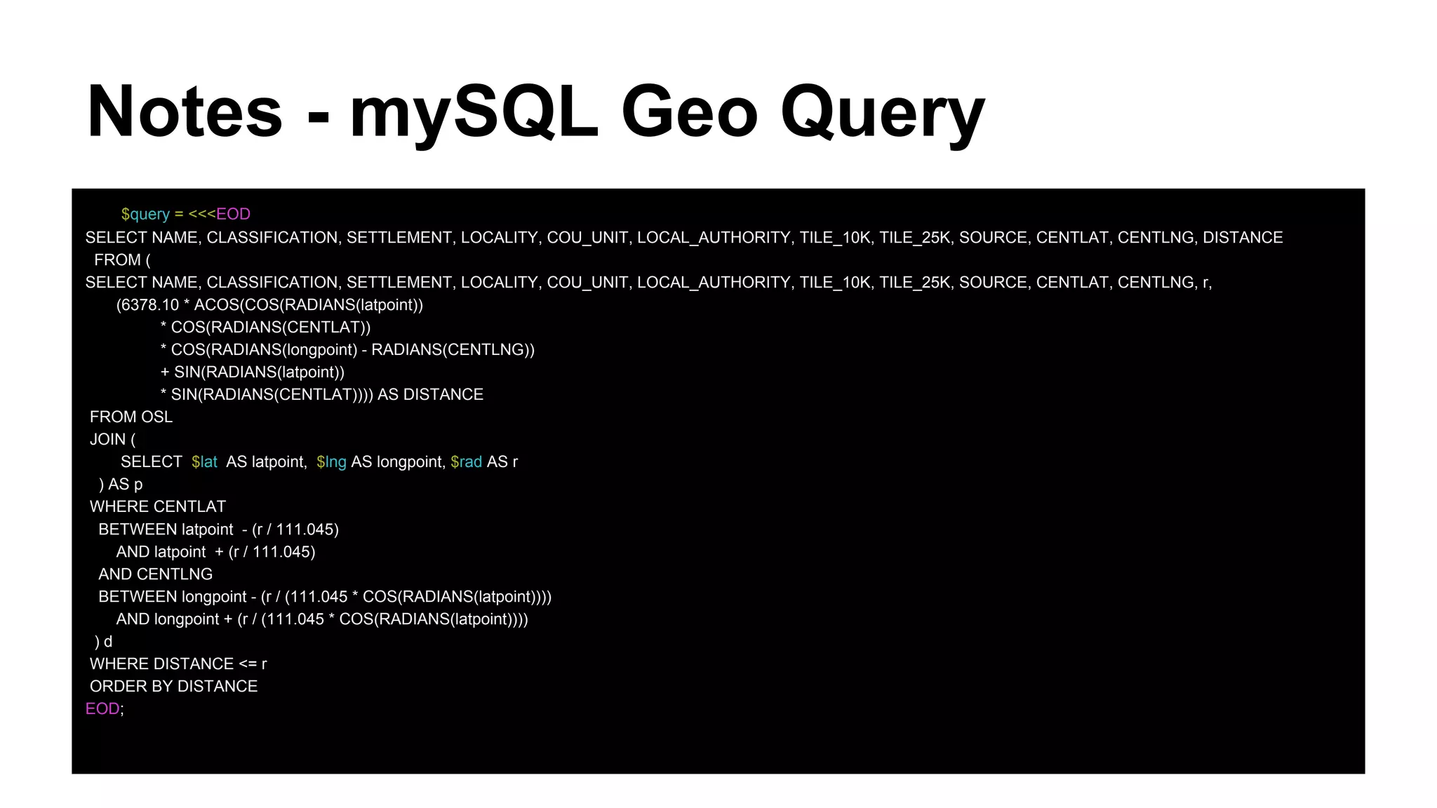 Notes - mySQL Geo Query
$query = <<<EOD
SELECT NAME, CLASSIFICATION, SETTLEMENT, LOCALITY, COU_UNIT, LOCAL_AUTHORITY, TILE_10K, TILE_25K, SOURCE, CENTLAT, CENTLNG, DISTANCE
FROM (
SELECT NAME, CLASSIFICATION, SETTLEMENT, LOCALITY, COU_UNIT, LOCAL_AUTHORITY, TILE_10K, TILE_25K, SOURCE, CENTLAT, CENTLNG, r,
(6378.10 * ACOS(COS(RADIANS(latpoint))
* COS(RADIANS(CENTLAT))
* COS(RADIANS(longpoint) - RADIANS(CENTLNG))
+ SIN(RADIANS(latpoint))
* SIN(RADIANS(CENTLAT)))) AS DISTANCE
FROM OSL
JOIN (
SELECT $lat AS latpoint, $lng AS longpoint, $rad AS r
) AS p
WHERE CENTLAT
BETWEEN latpoint - (r / 111.045)
AND latpoint + (r / 111.045)
AND CENTLNG
BETWEEN longpoint - (r / (111.045 * COS(RADIANS(latpoint))))
AND longpoint + (r / (111.045 * COS(RADIANS(latpoint))))
) d
WHERE DISTANCE <= r
ORDER BY DISTANCE
EOD;
 