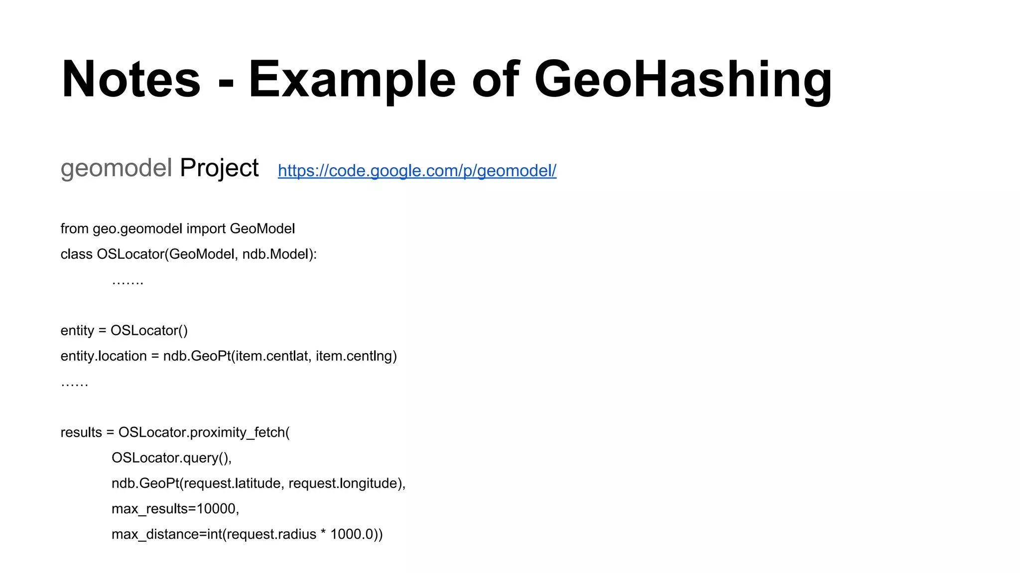 Notes - Example of GeoHashing
geomodel Project https://code.google.com/p/geomodel/
from geo.geomodel import GeoModel
class OSLocator(GeoModel, ndb.Model):
…….
entity = OSLocator()
entity.location = ndb.GeoPt(item.centlat, item.centlng)
……
results = OSLocator.proximity_fetch(
OSLocator.query(),
ndb.GeoPt(request.latitude, request.longitude),
max_results=10000,
max_distance=int(request.radius * 1000.0))
 