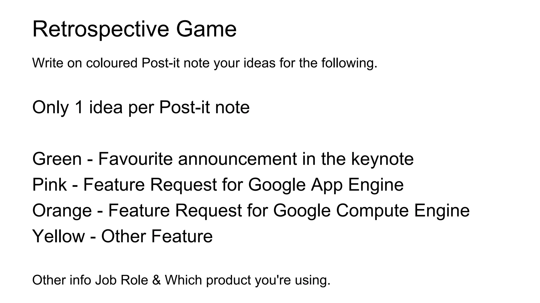 Retrospective Game
Write on coloured Post-it note your ideas for the following.
Only 1 idea per Post-it note
Green - Favourite announcement in the keynote
Pink - Feature Request for Google App Engine
Orange - Feature Request for Google Compute Engine
Yellow - Other Feature
Other info Job Role & Which product you're using.
 