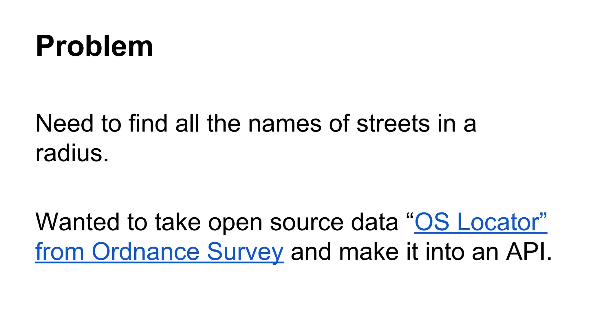 Problem
Need to find all the names of streets in a
radius.
Wanted to take open source data “OS Locator”
from Ordnance Survey and make it into an API.
 
