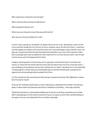 Who inspired you to become a DJ and why?
When and how did you become professional?
What equipment did you use?
Where was your favourite venue that you performed at?
Who was your favourite DJ/band as a kid?
1) Since I was as young as I remember I’ve always had an ear for music. My dad was a lover of rock
music and even though this isn’t the sort of music I produce now it all roots from there. I could hear
my Dad singing iron maiden at the top of his voice and I eventually began to get a feel for music. As I
grew up I hung around with the type of people that loved their music and a had a taste for it like I
did, my teenage years were probably the most important for my music because when I was 19 I got
my first venue and it all progressed from there.
2) Again, referring back to my first venue at 19, I got paid a small amount but it’s not about the
money, it’s about the free drinks! My first venue all came about from one of my university tutors, I
was studying music production and my tutor spotted out my ‘talent’ and asked me if I was interested
in doing a gig for a small crowd, just something to get me started and obviously I jumped at the
opportunity and everything luckily escalated from there.
3) I first started out with some Numark IDJ3 and later moved onto Pioneer CDJ-1000 when I made a
bit of money for myself.
4) On my 23rd
birthday I performed at a club in Manchester called Band On the Wall. The vibe was
good, no idiots about and everyone was there to celebrate my birthday… and to get smashed.
5) My favourite Band as a kid would probably have to be Guns and Roses purely because my Dad
didn’t stop playing em at full volume around the house. As I grew up a bit I then started finding my
own genre of music and settled with Drum and Bass and jungle.
 