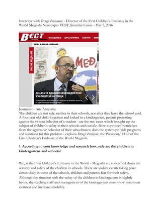 Interview with Dragi Zmijanac - Director of the First Children’s Embassy in the
World Megjashi Newspaper VEST, Saturday’s issue - May 7, 2016
Journalist - Ana Antevska
The children are not safe, neither in their schools, nor after they leave the school yard.
A four year old child forgotten and locked in a kindergarten, parents protesting
against the violent behavior of a student - are the two cases which brought up the
subject of children’s safety in their schools and outside. How to protect themselves
from the aggressive behavior of their schoolmates; does the system provide programs
and solutions for this problem - explains Dragi Zmijnac, the President/ CEO of the
First Children’s Embassy in the World Megjashi.
1. According to your knowledge and research how, safe are the children in
kindergartens and schools?
We, at the First Children’s Embassy in the World - Megjashi are concerned about the
security and safety of the children in schools. There are violent events taking place
almost daily in some of the schools, children and parents fear for their safety.
Although the situation with the safety of the children in kindergartens is slightly
better, the teaching staff and management of the kindergartens must show maximum
alertness and increased mobility.
 