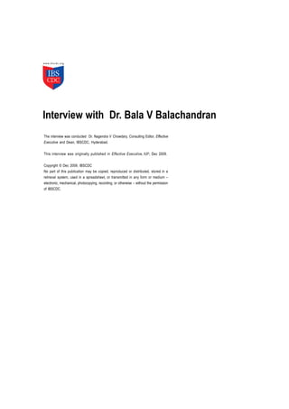Interview with Dr. Bala V Balachandran
The interview was conducted Dr. Nagendra V Chowdary, Consulting Editor, Effective
Executive and Dean, IBSCDC, Hyderabad.

This interview was originally published in Effective Executive, IUP, Dec 2009.

Copyright © Dec 2009, IBSCDC
No part of this publication may be copied, reproduced or distributed, stored in a
retrieval system, used in a spreadsheet, or transmitted in any form or medium –
electronic, mechanical, photocopying, recording, or otherwise – without the permission
of IBSCDC.
 