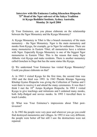 Interview with His Eminence Luding Khenchen Rinpoche
      75th Head of the Ngor sub-sect of the Sakya Tradition
         At Kyegu Buddhist Institute, Sydney Australia.
                      Monday 26 April 2004


Q: Your Eminence, can you please elaborate on the relationship
between the Ngor Monastery and the Kyegu Monastery?

A: Kyegu Monastery in Tibet is like a branch monastery of the main
monastery – the Ngor Monastery. Ngor is the main monastery and
monks from Kyegu, for example, go to Ngor for ordination. There are
many monasteries in Eastern Tibet; all monasteries have a relation
with Ngor. Especially Kyegu Monastery is one of the biggest Ngor
monasteries in Eastern Tibet. This is the reason that many Ngor
Abbotts visit Kyegu and make residents. There is another monastery
called Gonchen in Dege that has the same status like Kyegu.

Q: We understand Your Eminence has visited Kyegu Monastery?
Could you please elaborate on that?

A: in 1943 I visited Kyegu for the first time, the second time was
1983 and the third was 1993. In 1943 Phende Khenpo Ngawang
Khedup Gyatso Rinpoche was giving the Collection of Tantras and I
went there to receive it and attend the many ceremonies. It was then I
think I met the 10th Aenpo Kyabgon Rinpoche. In 1983 I visited
Kyegu to give teachings and initiations and I ordained many monks,
both fully-fledged and novice monks. In 1993 I travelled there to
teach Lamdre.

Q: What was Your Eminence’s impressions about Tibet post-
invasion?

A: In 1983 the people were very poor and wherever you go you could
find destroyed monasteries and villages. In 1993 it was very different,
the people were better off but still I saw the destructions were not
repaired.
 