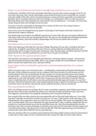 Did you ever get the feeling that you’re being treated differently, simply because you’re a woman?
In all honesty, I do believe I had some advantages. Back then, I was the only woman at manager level. No, not
true, there were more. But I was the only foreign women at that level and you were treated like one: you got a
seat at the middle of the table; clients were pleased having a woman in the team; generally I was treated more
genteelly. And as a foreigner I got away with a lot of things, e.g. I could speak to other on a first-name basis.
This made things easier. But sometimes for certain clients I was not asked join in – even today. For some Swiss
clients, being a woman and a foreigner is just too much.
At events, it was also occasionally an advantage to be a woman. As there were not so many women in
attendance, people tended to know me by name.
Career-wise, I got a lot of support from my sponsor. So perhaps it’s also thanks to him that I rarely if ever
experienced any negative treatment.
One disadvantage may be that it was difficult to gain access to men’s clubs. The guys were always talking about
male topics such as cars and I was not interested in that. This may be a bit threatening at the beginning because
you’re in the minority. And it felt a bit like a disadvantage; but I’m not sure whether this is in fact a
disadvantage.
How did you react to or counter such situations?
Well, at the beginning I often didn’t do “guy type of things” like going to the bar after a workshop. But then I
realised, hey, it might be a good idea to take part. However, staying authentic and talking about your own
interests took a bit of courage. Over the years, this became easier. But also today, sometimes I just don’t feel like
going with the flow. And that’s perfectly fine; you don’t have to be part of everything.
What’s important to be a good and authentic leader?
Life experience, knowing your own strengths and weaknesses, not trying to please everyone – of course less-
experienced people also possess that ability. When I was younger, though, this seemed difficult; I wanted to
please everyone. But maybes that’s just a “girl type of thing”.
In your opinion, is there something like a typical male or female leadership style? If yes, how would you
describe it?
Well, at an earlier stage I was convinced it exists – something like a typical male and female leadership style.
But today, I believe leaders are persons who are energised, with whom you like to be with because you feel
trusted and know that you’re in good hands; because you feel you can learn from that person and are being
brought further – even out your comfort zone, you’re still being supported. This is something great, having the
opportunity to work with such people. And it’s also very generous and cannot be taken for granted. When it
comes to leadership style, the old-school, autocratic, patriarchal leadership approach has gone the way of the
dinosaurs. Situational leadership styles, where people adapt their style to specific circumstances, are what bring
you further and, in my opinion, represent the success model for the future. Not one-size-fits-all.
How do you handle personal failure?
Well, a lot of things turned out to be flops. My CV reveals 13 scholastic repetitions. And I failed to pass German.
But also when I had to prove myself for the partner case, such past situations pushed me to give even more.
This triggered a certain desire for recognition. Sometimes even to the point of until zeal.
One example of this was when someone else was assigned the role for Diversity leader before me. I was really
frustrated. I thought, now the door is closed; and I gave up – for once, I didn’t persist. At the same time, I was
undergoing the 5-year assessment, where you work a lot on your personality. This course was originally for men
only. I was then asked: “Why are so frustrated and angry towards men?” Oops. I suddenly realised that this was
actually true; I just hadn’t picked up on that fact and didn’t know why. Only after having heard this from the
instructors was I able to let it go and change it. And then 3 years later, the Diversity leader left the company and
I was offered the position. This showed me, it had to be like this. With this suppressed anger and frustration, I
would not have been able to fulfil this role in a successful way.
These are situations where you sometimes don’t understand why things didn’t work out and you’re frustrated as
a result. But at a later stage, you have to admit that the time was just not right. You had to take a detour.
 