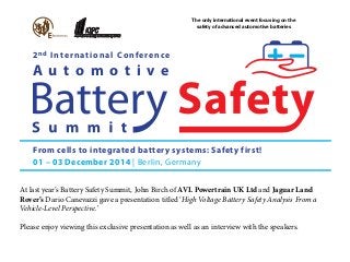The only international event focusing on the 
safety of advanced automotive batteries 
2nd International Conference 
A u t o m o t i v e 
From cells to integrated battery systems: Safety first! 
01 – 03 December 2014 | Berlin, Germany 
At last year’s Battery Safety Summit, John Birch of AVL Powertrain UK Ltd and Jaguar Land 
Rover’s Dario Canevazzi gave a presentation titled ‘High Voltage Battery Safety Analysis From a 
Vehicle-Level Perspective.’ 
Please enjoy viewing this exclusive presentation as well as an interview with the speakers. 
 