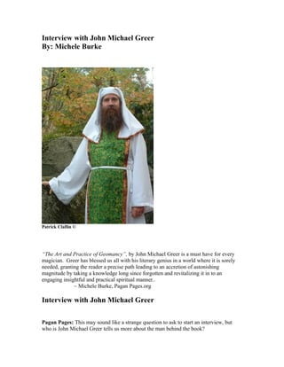 Interview with John Michael Greer
By: Michele Burke




Patrick Claflin ©




“The Art and Practice of Geomancy”, by John Michael Greer is a must have for every
magician. Greer has blessed us all with his literary genius in a world where it is sorely
needed, granting the reader a precise path leading to an accretion of astonishing
magnitude by taking a knowledge long since forgotten and revitalizing it in to an
engaging insightful and practical spiritual manner..
              ~ Michele Burke, Pagan Pages.org

Interview with John Michael Greer

Pagan Pages: This may sound like a strange question to ask to start an interview, but
who is John Michael Greer tells us more about the man behind the book?
 