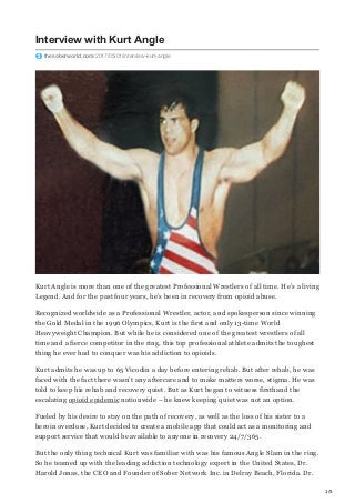 1/5
Interview with Kurt Angle
thesoberworld.com/2017/05/01/interview-kurt-angle
Kurt Angle is more than one of the greatest Professional Wrestlers of all time. He’s a living
Legend. And for the past four years, he’s been in recovery from opioid abuse.
Recognized worldwide as a Professional Wrestler, actor, and spokesperson since winning
the Gold Medal in the 1996 Olympics, Kurt is the first and only 13-time World
Heavyweight Champion. But while he is considered one of the greatest wrestlers of all
time and a fierce competitor in the ring, this top professional athlete admits the toughest
thing he ever had to conquer was his addiction to opioids.
Kurt admits he was up to 65 Vicodin a day before entering rehab. But after rehab, he was
faced with the fact there wasn’t any aftercare and to make matters worse, stigma. He was
told to keep his rehab and recovery quiet. But as Kurt began to witness firsthand the
escalating opioid epidemic nationwide – he knew keeping quiet was not an option.
Fueled by his desire to stay on the path of recovery, as well as the loss of his sister to a
heroin overdose, Kurt decided to create a mobile app that could act as a monitoring and
support service that would be available to anyone in recovery 24/7/365.
But the only thing technical Kurt was familiar with was his famous Angle Slam in the ring.
So he teamed up with the leading addiction technology expert in the United States, Dr.
Harold Jonas, the CEO and Founder of Sober Network Inc. in Delray Beach, Florida. Dr.
 
