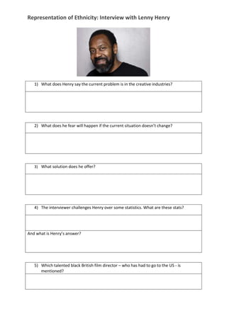 Representation of Ethnicity: Interview with Lenny Henry
1) What does Henry say the current problem is in the creative industries?
2) What does he fear will happen if the current situation doesn’t change?
3) What solution does he offer?
4) The interviewer challenges Henry over some statistics. What are these stats?
And what is Henry’s answer?
5) Which talented black British film director – who has had to go to the US - is
mentioned?
 