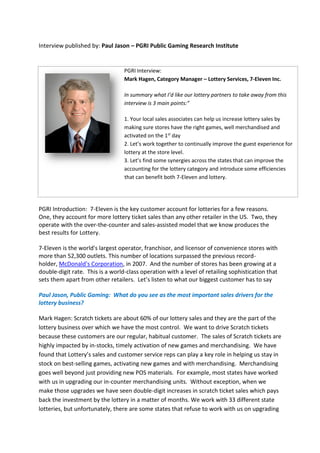 Interview published by: Paul Jason – PGRI Public Gaming Research Institute
PGRI Interview:
Mark Hagen, Category Manager – Lottery Services, 7-Eleven Inc.
In summary what I’d like our lottery partners to take away from this
interview is 3 main points:”
1. Your local sales associates can help us increase lottery sales by
making sure stores have the right games, well merchandised and
activated on the 1st
day
2. Let’s work together to continually improve the guest experience for
lottery at the store level.
3. Let’s find some synergies across the states that can improve the
accounting for the lottery category and introduce some efficiencies
that can benefit both 7-Eleven and lottery.
PGRI Introduction: 7-Eleven is the key customer account for lotteries for a few reasons.
One, they account for more lottery ticket sales than any other retailer in the US. Two, they
operate with the over-the-counter and sales-assisted model that we know produces the
best results for Lottery.
7-Eleven is the world's largest operator, franchisor, and licensor of convenience stores with
more than 52,300 outlets. This number of locations surpassed the previous record-
holder, McDonald's Corporation, in 2007. And the number of stores has been growing at a
double-digit rate. This is a world-class operation with a level of retailing sophistication that
sets them apart from other retailers. Let’s listen to what our biggest customer has to say
Paul Jason, Public Gaming: What do you see as the most important sales drivers for the
lottery business?
Mark Hagen: Scratch tickets are about 60% of our lottery sales and they are the part of the
lottery business over which we have the most control. We want to drive Scratch tickets
because these customers are our regular, habitual customer. The sales of Scratch tickets are
highly impacted by in-stocks, timely activation of new games and merchandising. We have
found that Lottery’s sales and customer service reps can play a key role in helping us stay in
stock on best-selling games, activating new games and with merchandising. Merchandising
goes well beyond just providing new POS materials. For example, most states have worked
with us in upgrading our in-counter merchandising units. Without exception, when we
make those upgrades we have seen double-digit increases in scratch ticket sales which pays
back the investment by the lottery in a matter of months. We work with 33 different state
lotteries, but unfortunately, there are some states that refuse to work with us on upgrading
 