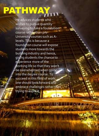 He advices students who
wishes to pursue quantity
surveying to take a foundation
course rather than pre-
University courses such as A-
levels. This is because a
foundationcourse will expose
students more towards the
buildingindustry and hence,
giving students the chance to
experience more of the
working life so that they won’t
be overwhelmed when going
into the degree course. To
succeed in this field of work,
one should look forward and
embrace challenges rather than
trying to avoid it.
PATHWAY
 