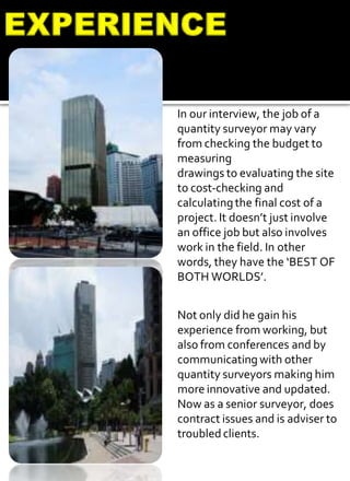 In our interview, the job of a
quantity surveyor may vary
from checking the budget to
measuring
drawings to evaluating the site
to cost-checking and
calculatingthe final cost of a
project. It doesn’t just involve
an office job but also involves
work in the field. In other
words, they have the ‘BEST OF
BOTH WORLDS’.
Not only did he gain his
experience from working, but
also from conferences and by
communicating with other
quantity surveyors making him
more innovative and updated.
Now as a senior surveyor, does
contract issues and is adviser to
troubled clients.
 