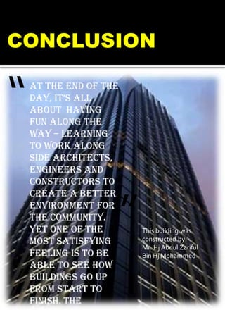 At the end of the
day, it’s all
about having
fun along the
way – learning
to work along
side architects,
engineers and
constructors to
create a better
environment for
the community.
Yet one of the
most satisfying
feeling is to be
able to see how
buildings go up
from start to
finish. THE
“
”
CONCLUSION
This building was
constructed by:
Mr. Hj Abdul Zariful
Bin Hj Mohammed
 