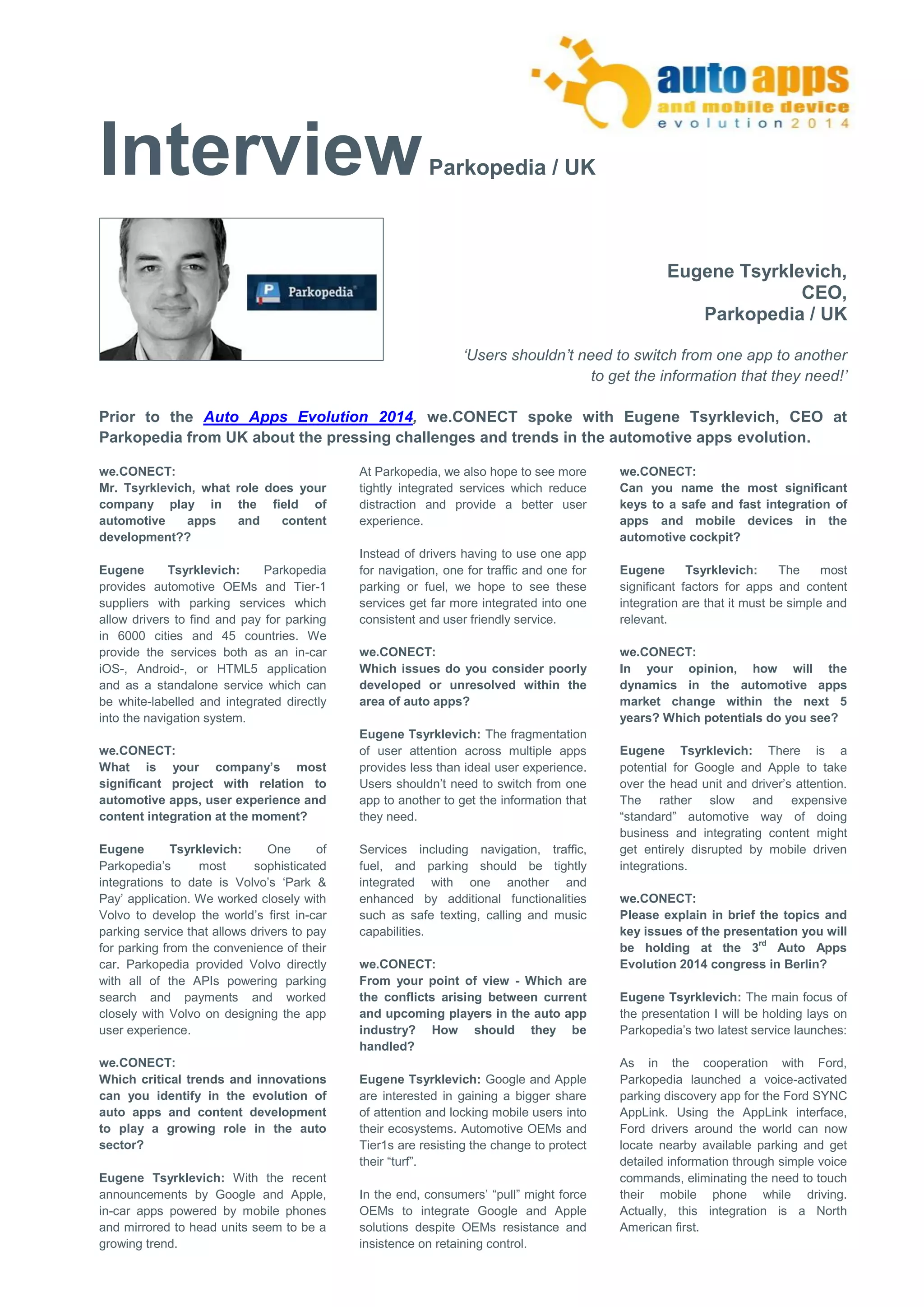 Interview Parkopedia / UK 
Eugene Tsyrklevich, 
CEO, 
Parkopedia / UK 
‘Users shouldn’t need to switch from one app to another 
to get the information that they need!’ 
Prior to the Auto Apps Evolution 2014, we.CONECT spoke with Eugene Tsyrklevich, CEO at 
Parkopedia from UK about the pressing challenges and trends in the automotive apps evolution. 
we.CONECT: 
Mr. Tsyrklevich, what role does your company play in the field of automotive apps and content development?? 
Eugene Tsyrklevich: Parkopedia provides automotive OEMs and Tier-1 suppliers with parking services which allow drivers to find and pay for parking in 6000 cities and 45 countries. We provide the services both as an in-car iOS-, Android-, or HTML5 application and as a standalone service which can be white-labelled and integrated directly into the navigation system. 
we.CONECT: 
What is your company’s most significant project with relation to automotive apps, user experience and content integration at the moment? 
Eugene Tsyrklevich: One of Parkopedia’s most sophisticated integrations to date is Volvo’s ‘Park & Pay’ application. We worked closely with Volvo to develop the world’s first in-car parking service that allows drivers to pay for parking from the convenience of their car. Parkopedia provided Volvo directly with all of the APIs powering parking search and payments and worked closely with Volvo on designing the app user experience. 
we.CONECT: 
Which critical trends and innovations can you identify in the evolution of auto apps and content development to play a growing role in the auto sector? 
Eugene Tsyrklevich: With the recent announcements by Google and Apple, in-car apps powered by mobile phones and mirrored to head units seem to be a growing trend. 
At Parkopedia, we also hope to see more tightly integrated services which reduce distraction and provide a better user experience. 
Instead of drivers having to use one app for navigation, one for traffic and one for parking or fuel, we hope to see these services get far more integrated into one consistent and user friendly service. 
we.CONECT: 
Which issues do you consider poorly developed or unresolved within the area of auto apps? 
Eugene Tsyrklevich: The fragmentation of user attention across multiple apps provides less than ideal user experience. Users shouldn’t need to switch from one app to another to get the information that they need. 
Services including navigation, traffic, fuel, and parking should be tightly integrated with one another and enhanced by additional functionalities such as safe texting, calling and music capabilities. 
we.CONECT: 
From your point of view - Which are the conflicts arising between current and upcoming players in the auto app industry? How should they be handled? 
Eugene Tsyrklevich: Google and Apple are interested in gaining a bigger share of attention and locking mobile users into their ecosystems. Automotive OEMs and Tier1s are resisting the change to protect their “turf”. 
In the end, consumers’ “pull” might force OEMs to integrate Google and Apple solutions despite OEMs resistance and insistence on retaining control. 
we.CONECT: 
Can you name the most significant keys to a safe and fast integration of apps and mobile devices in the automotive cockpit? 
Eugene Tsyrklevich: The most significant factors for apps and content integration are that it must be simple and relevant. 
we.CONECT: 
In your opinion, how will the dynamics in the automotive apps market change within the next 5 years? Which potentials do you see? 
Eugene Tsyrklevich: There is a potential for Google and Apple to take over the head unit and driver’s attention. The rather slow and expensive “standard” automotive way of doing business and integrating content might get entirely disrupted by mobile driven integrations. 
we.CONECT: 
Please explain in brief the topics and key issues of the presentation you will be holding at the 3rd Auto Apps Evolution 2014 congress in Berlin? 
Eugene Tsyrklevich: The main focus of the presentation I will be holding lays on Parkopedia’s two latest service launches: 
As in the cooperation with Ford, Parkopedia launched a voice-activated parking discovery app for the Ford SYNC AppLink. Using the AppLink interface, Ford drivers around the world can now locate nearby available parking and get detailed information through simple voice commands, eliminating the need to touch their mobile phone while driving. Actually, this integration is a North American first.  