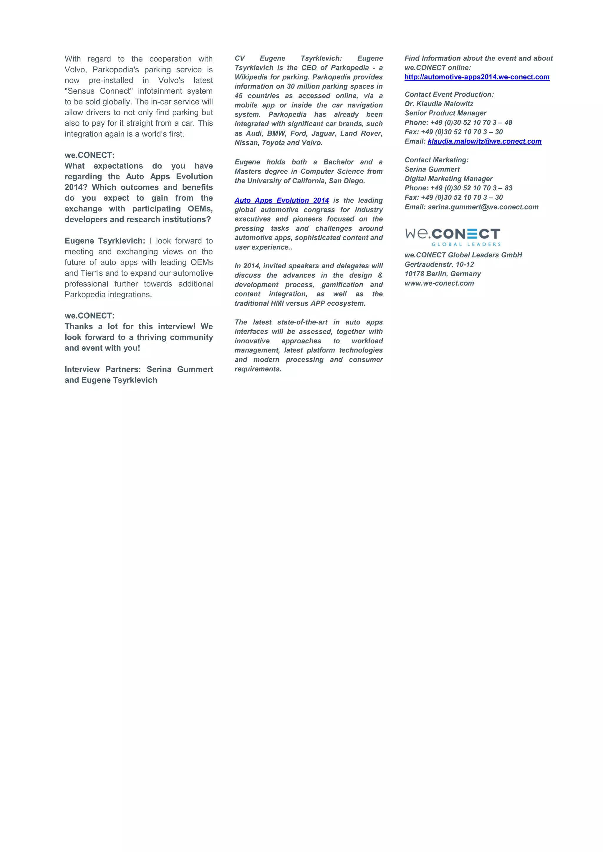 With regard to the cooperation with Volvo, Parkopedia's parking service is now pre-installed in Volvo's latest "Sensus Connect" infotainment system to be sold globally. The in-car service will allow drivers to not only find parking but also to pay for it straight from a car. This integration again is a world’s first. 
we.CONECT: 
What expectations do you have regarding the Auto Apps Evolution 2014? Which outcomes and benefits do you expect to gain from the exchange with participating OEMs, developers and research institutions? 
Eugene Tsyrklevich: I look forward to meeting and exchanging views on the future of auto apps with leading OEMs and Tier1s and to expand our automotive professional further towards additional Parkopedia integrations. 
we.CONECT: 
Thanks a lot for this interview! We look forward to a thriving community and event with you! 
Interview Partners: Serina Gummert and Eugene Tsyrklevich CV Eugene Tsyrklevich: Eugene Tsyrklevich is the CEO of Parkopedia - a Wikipedia for parking. Parkopedia provides information on 30 million parking spaces in 45 countries as accessed online, via a mobile app or inside the car navigation system. Parkopedia has already been integrated with significant car brands, such as Audi, BMW, Ford, Jaguar, Land Rover, Nissan, Toyota and Volvo. 
Eugene holds both a Bachelor and a Masters degree in Computer Science from the University of California, San Diego. Auto Apps Evolution 2014 is the leading global automotive congress for industry executives and pioneers focused on the pressing tasks and challenges around automotive apps, sophisticated content and user experience.. 
In 2014, invited speakers and delegates will discuss the advances in the design & development process, gamification and content integration, as well as the traditional HMI versus APP ecosystem. 
The latest state-of-the-art in auto apps interfaces will be assessed, together with innovative approaches to workload management, latest platform technologies and modern processing and consumer requirements. Find Information about the event and about we.CONECT online: 
http://automotive-apps2014.we-conect.com 
Contact Event Production: Dr. Klaudia Malowitz 
Senior Product Manager 
Phone: +49 (0)30 52 10 70 3 – 48 
Fax: +49 (0)30 52 10 70 3 – 30 
Email: klaudia.malowitz@we.conect.com 
Contact Marketing: Serina Gummert 
Digital Marketing Manager 
Phone: +49 (0)30 52 10 70 3 – 83 
Fax: +49 (0)30 52 10 70 3 – 30 
Email: serina.gummert@we.conect.com 
we.CONECT Global Leaders GmbH 
Gertraudenstr. 10-12 10178 Berlin, Germany www.we-conect.com 