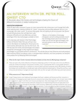 AN INteRvIeW WIth DR. PIeteR Poll,
QWest Cto
A discussion about the trends and technologies shaping the future of
telecommunications in today’s enterprises
executive overview
While IP data traffic continues to grow at a near exponential rate, enterprises must manage that traffic
while reducing costs, meeting initiatives for “green” computing, and providing adequate security in an
increasingly risky cyber world. To achieve these goals, they are looking to service providers like Qwest
to build infrastructures that will help them scale
and grow efficiently and cost-effectively, and take         “Qwest is at the forefront of technology
advantage of the new technologies available to them.        investigation and we’re setting standards around
                                                            how technology should work. It’s our mission to
In this interview with Qwest’s Chief Technology             make sure we have the right technologies, scale
Officer (CTO) Dr. Pieter Poll, you will learn how           and price points to meet the demands of our
carriers like Qwest are building the infrastructure to      customers.”
meet business demands now and into the future. Dr.               Pieter Poll, CTO of Qwest Communications
Poll discusses the trends and technologies that today’s
enterprises will leverage as they migrate from legacy
technologies to an IP-based network architecture. He will also discuss how Ethernet and multi-protocol
label switching (MPLS) are playing a part in next-generation networks, and how companies can become
more productive by deploying these technologies.

Q. What are the major trends in business telecommunications services that are affecting large enterprises?

A. There are quite a few trends relevant to enterprises. Enterprises continue to find ways to be more cost-effective,
   and to do so they’re focusing on core business activities—not IT. Consequently, there is much greater interest in
   cloud computing concepts such as software as a service (SaaS) and cloud computing, which offer benefits of scale in
   technology costs and the ability to handle peak loads without additional capital expense. Along the same lines, many
   enterprises are looking to managed service providers who use their own gear while delivering customized solutions.


Q. What pressures are It departments facing?

A. Large IT departments must implement technologies that foster scalability and future-proof their networks in
   anticipation of changing business needs. Economic pressures have always been present; now it’s even more critical
   for companies to align IT with their core missions and objectives. New technologies like IP and Ethernet play
   a part in preparing for future business demands. Companies are implementing Ethernet and high-speed wave
   services to facilitate the exchange of information, which enhances collaboration and helps enterprises react quickly
   when they need to, for example, in disaster recovery scenarios. To this end, there has been far greater interest in
   forming partnerships.




   Copyright © 2009 Qwest. All Rights Reserved. Not to be distributed or reproduced by anyone other than Qwest entities.
   All marks are the property of the respective company. April 2009.
                                                                                                                           1
   WP101110
 