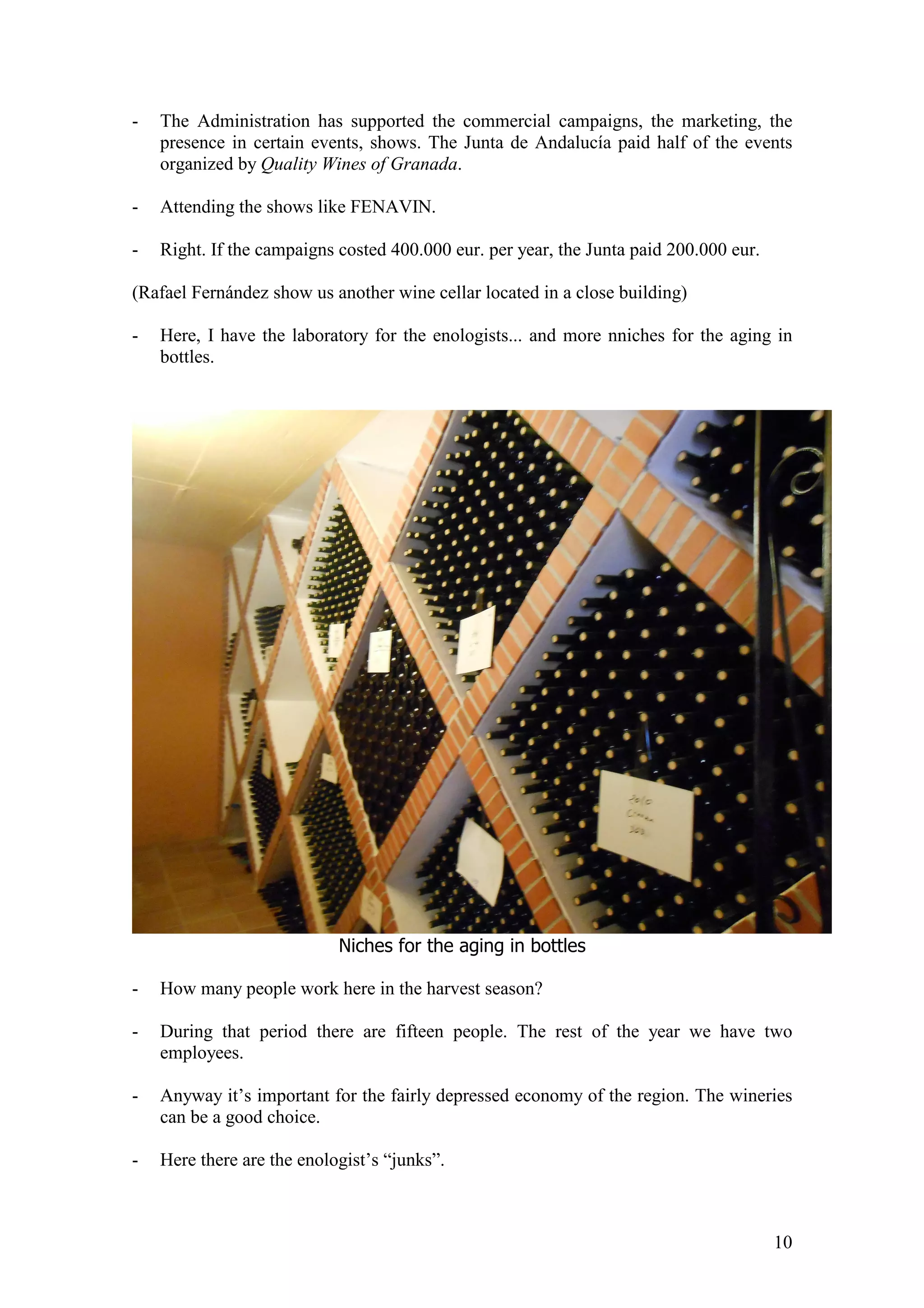 10
- The Administration has supported the commercial campaigns, the marketing, the
presence in certain events, shows. The Junta de Andalucía paid half of the events
organized by Quality Wines of Granada.
- Attending the shows like FENAVIN.
- Right. If the campaigns costed 400.000 eur. per year, the Junta paid 200.000 eur.
(Rafael Fernández show us another wine cellar located in a close building)
- Here, I have the laboratory for the enologists... and more nniches for the aging in
bottles.
Niches for the aging in bottles
- How many people work here in the harvest season?
- During that period there are fifteen people. The rest of the year we have two
employees.
- Anyway it’s important for the fairly depressed economy of the region. The wineries
can be a good choice.
- Here there are the enologist’s “junks”.
 