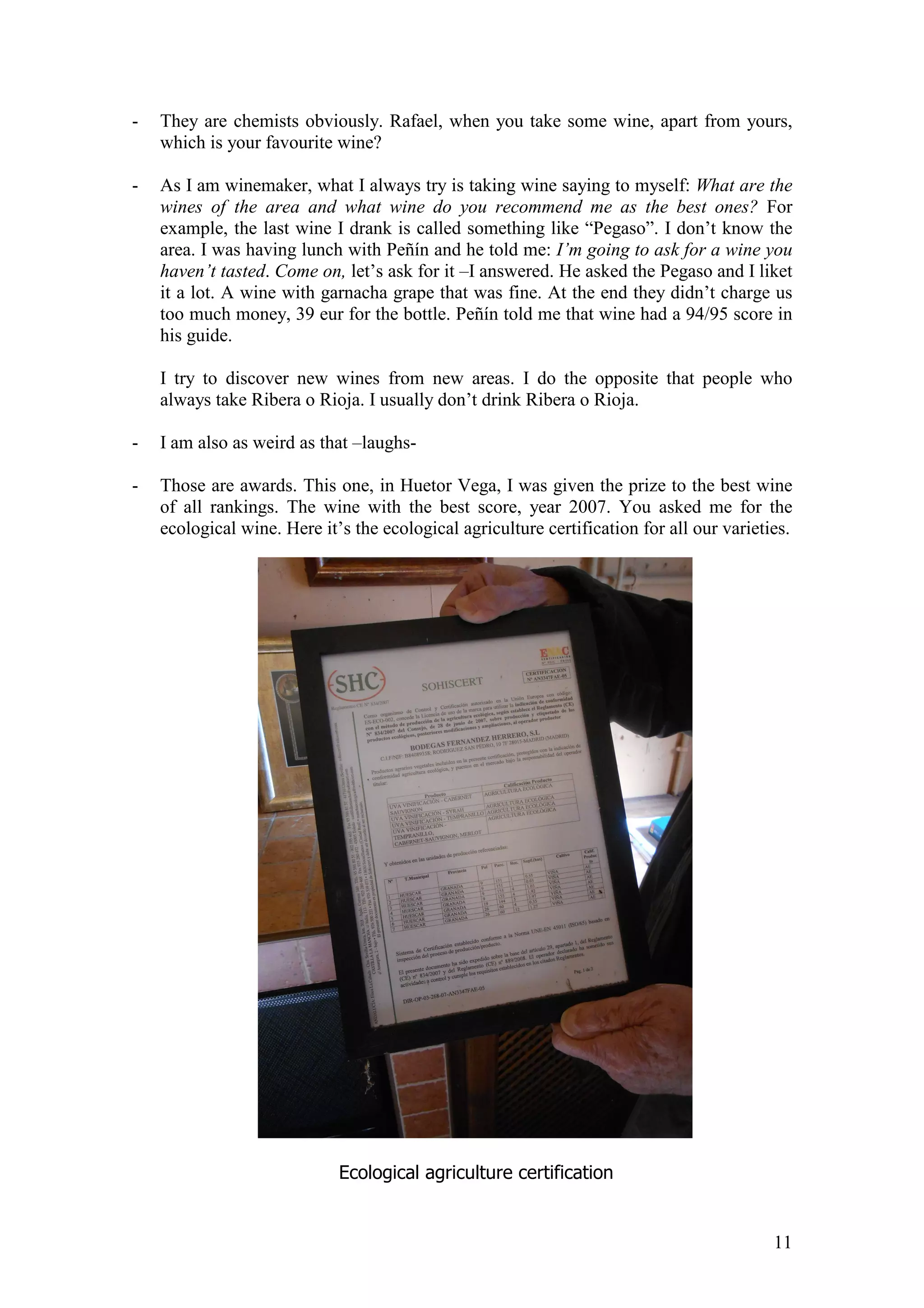 11
- They are chemists obviously. Rafael, when you take some wine, apart from yours,
which is your favourite wine?
- As I am winemaker, what I always try is taking wine saying to myself: What are the
wines of the area and what wine do you recommend me as the best ones? For
example, the last wine I drank is called something like “Pegaso”. I don’t know the
area. I was having lunch with Peñín and he told me: I’m going to ask for a wine you
haven’t tasted. Come on, let’s ask for it –I answered. He asked the Pegaso and I liket
it a lot. A wine with garnacha grape that was fine. At the end they didn’t charge us
too much money, 39 eur for the bottle. Peñín told me that wine had a 94/95 score in
his guide.
I try to discover new wines from new areas. I do the opposite that people who
always take Ribera o Rioja. I usually don’t drink Ribera o Rioja.
- I am also as weird as that –laughs-
- Those are awards. This one, in Huetor Vega, I was given the prize to the best wine
of all rankings. The wine with the best score, year 2007. You asked me for the
ecological wine. Here it’s the ecological agriculture certification for all our varieties.
Ecological agriculture certification
 