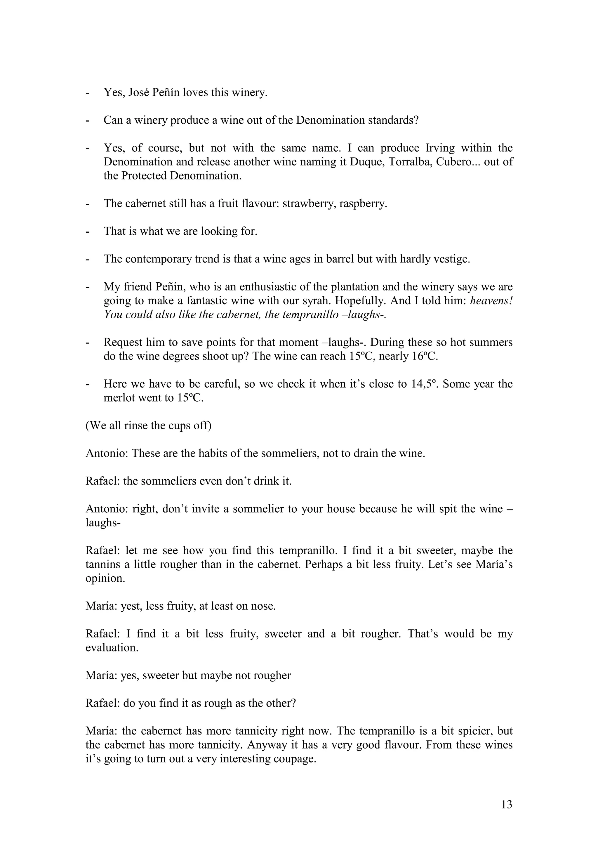 13
- Yes, José Peñín loves this winery.
- Can a winery produce a wine out of the Denomination standards?
- Yes, of course, but not with the same name. I can produce Irving within the
Denomination and release another wine naming it Duque, Torralba, Cubero... out of
the Protected Denomination.
- The cabernet still has a fruit flavour: strawberry, raspberry.
- That is what we are looking for.
- The contemporary trend is that a wine ages in barrel but with hardly vestige.
- My friend Peñín, who is an enthusiastic of the plantation and the winery says we are
going to make a fantastic wine with our syrah. Hopefully. And I told him: heavens!
You could also like the cabernet, the tempranillo –laughs-.
- Request him to save points for that moment –laughs-. During these so hot summers
do the wine degrees shoot up? The wine can reach 15ºC, nearly 16ºC.
- Here we have to be careful, so we check it when it’s close to 14,5º. Some year the
merlot went to 15ºC.
(We all rinse the cups off)
Antonio: These are the habits of the sommeliers, not to drain the wine.
Rafael: the sommeliers even don’t drink it.
Antonio: right, don’t invite a sommelier to your house because he will spit the wine –
laughs-
Rafael: let me see how you find this tempranillo. I find it a bit sweeter, maybe the
tannins a little rougher than in the cabernet. Perhaps a bit less fruity. Let’s see María’s
opinion.
María: yest, less fruity, at least on nose.
Rafael: I find it a bit less fruity, sweeter and a bit rougher. That’s would be my
evaluation.
María: yes, sweeter but maybe not rougher
Rafael: do you find it as rough as the other?
María: the cabernet has more tannicity right now. The tempranillo is a bit spicier, but
the cabernet has more tannicity. Anyway it has a very good flavour. From these wines
it’s going to turn out a very interesting coupage.
 