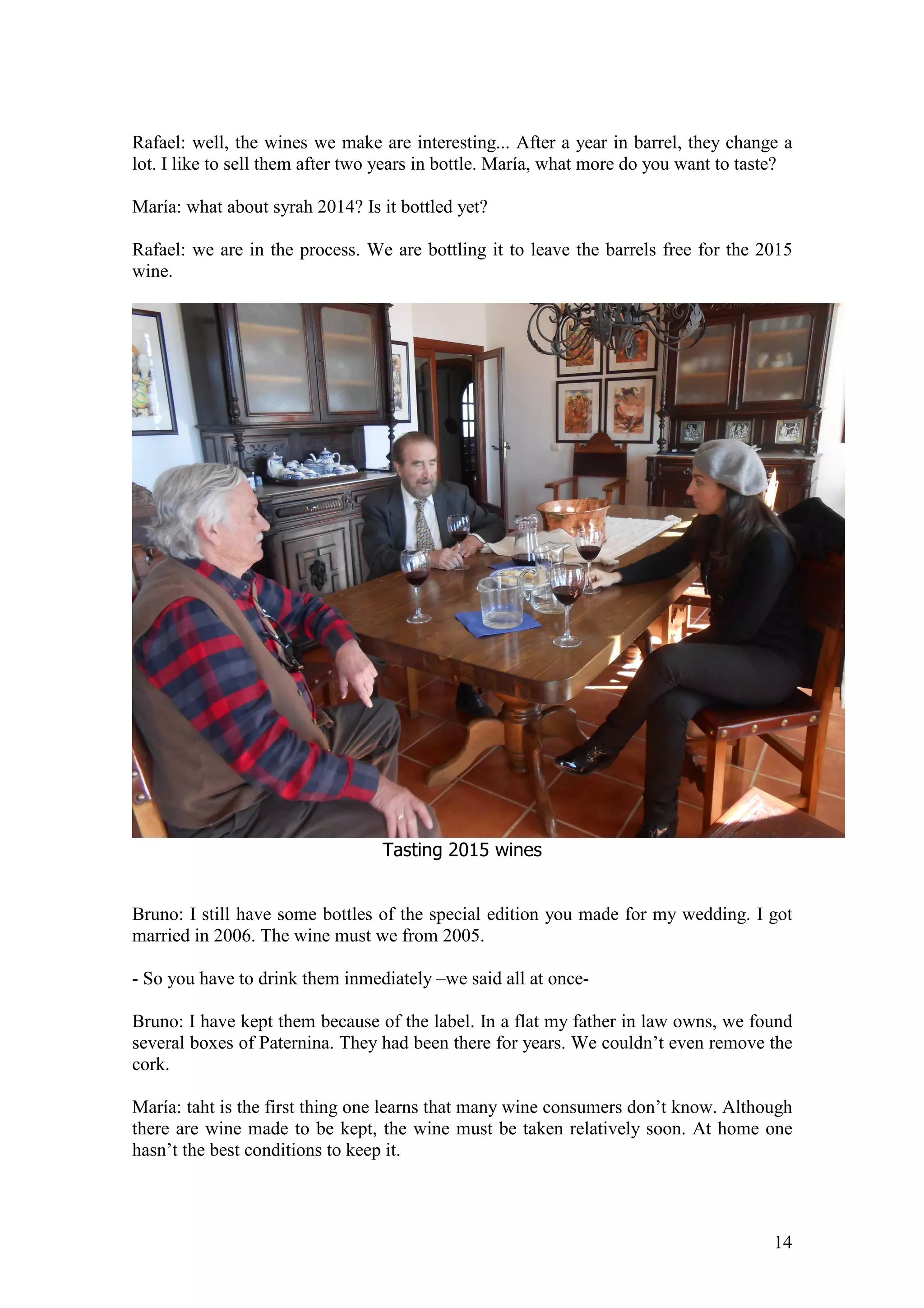 14
Rafael: well, the wines we make are interesting... After a year in barrel, they change a
lot. I like to sell them after two years in bottle. María, what more do you want to taste?
María: what about syrah 2014? Is it bottled yet?
Rafael: we are in the process. We are bottling it to leave the barrels free for the 2015
wine.
Tasting 2015 wines
Bruno: I still have some bottles of the special edition you made for my wedding. I got
married in 2006. The wine must we from 2005.
- So you have to drink them inmediately –we said all at once-
Bruno: I have kept them because of the label. In a flat my father in law owns, we found
several boxes of Paternina. They had been there for years. We couldn’t even remove the
cork.
María: taht is the first thing one learns that many wine consumers don’t know. Although
there are wine made to be kept, the wine must be taken relatively soon. At home one
hasn’t the best conditions to keep it.
 