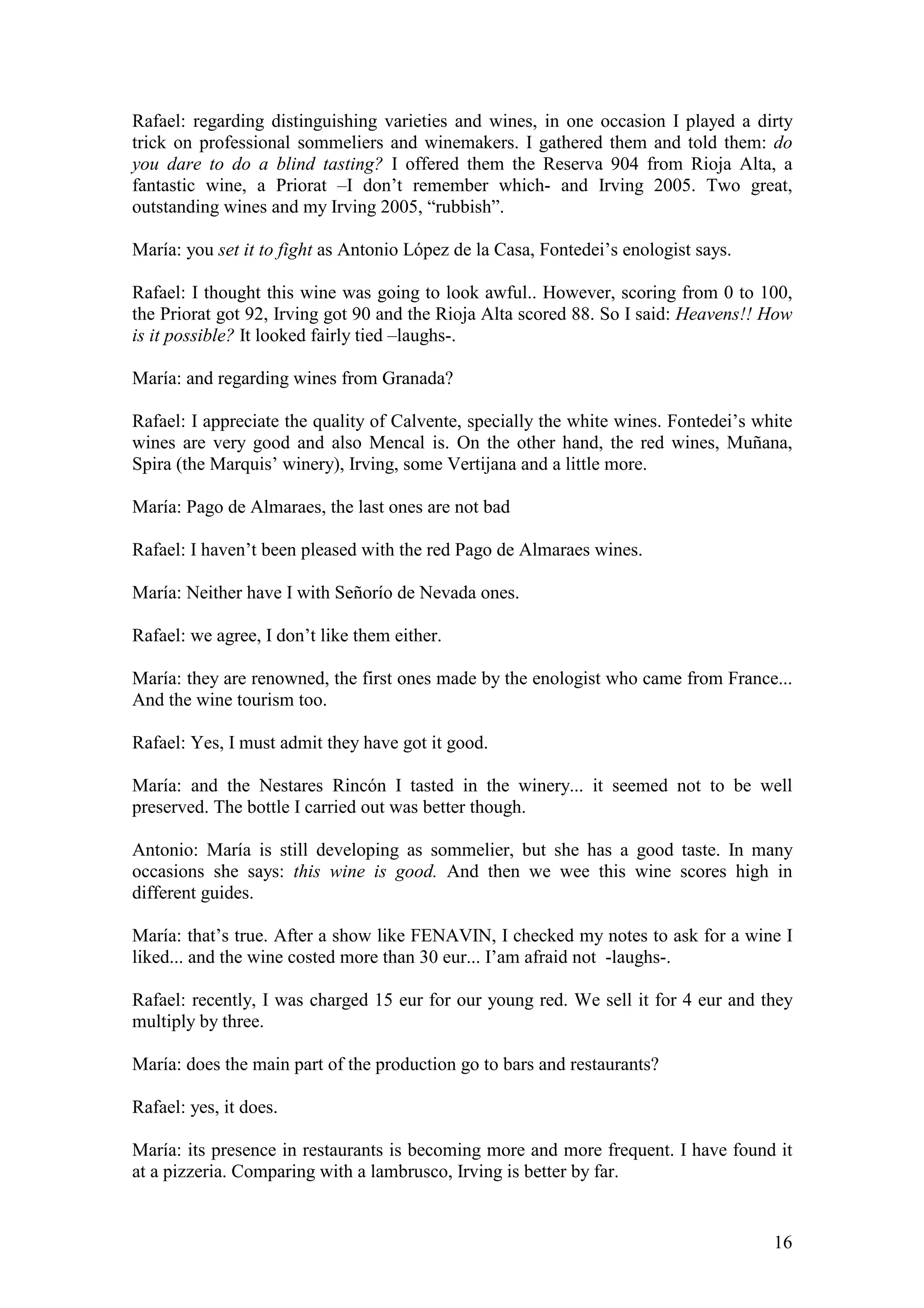 16
Rafael: regarding distinguishing varieties and wines, in one occasion I played a dirty
trick on professional sommeliers and winemakers. I gathered them and told them: do
you dare to do a blind tasting? I offered them the Reserva 904 from Rioja Alta, a
fantastic wine, a Priorat –I don’t remember which- and Irving 2005. Two great,
outstanding wines and my Irving 2005, “rubbish”.
María: you set it to fight as Antonio López de la Casa, Fontedei’s enologist says.
Rafael: I thought this wine was going to look awful.. However, scoring from 0 to 100,
the Priorat got 92, Irving got 90 and the Rioja Alta scored 88. So I said: Heavens!! How
is it possible? It looked fairly tied –laughs-.
María: and regarding wines from Granada?
Rafael: I appreciate the quality of Calvente, specially the white wines. Fontedei’s white
wines are very good and also Mencal is. On the other hand, the red wines, Muñana,
Spira (the Marquis’ winery), Irving, some Vertijana and a little more.
María: Pago de Almaraes, the last ones are not bad
Rafael: I haven’t been pleased with the red Pago de Almaraes wines.
María: Neither have I with Señorío de Nevada ones.
Rafael: we agree, I don’t like them either.
María: they are renowned, the first ones made by the enologist who came from France...
And the wine tourism too.
Rafael: Yes, I must admit they have got it good.
María: and the Nestares Rincón I tasted in the winery... it seemed not to be well
preserved. The bottle I carried out was better though.
Antonio: María is still developing as sommelier, but she has a good taste. In many
occasions she says: this wine is good. And then we wee this wine scores high in
different guides.
María: that’s true. After a show like FENAVIN, I checked my notes to ask for a wine I
liked... and the wine costed more than 30 eur... I’am afraid not -laughs-.
Rafael: recently, I was charged 15 eur for our young red. We sell it for 4 eur and they
multiply by three.
María: does the main part of the production go to bars and restaurants?
Rafael: yes, it does.
María: its presence in restaurants is becoming more and more frequent. I have found it
at a pizzeria. Comparing with a lambrusco, Irving is better by far.
 