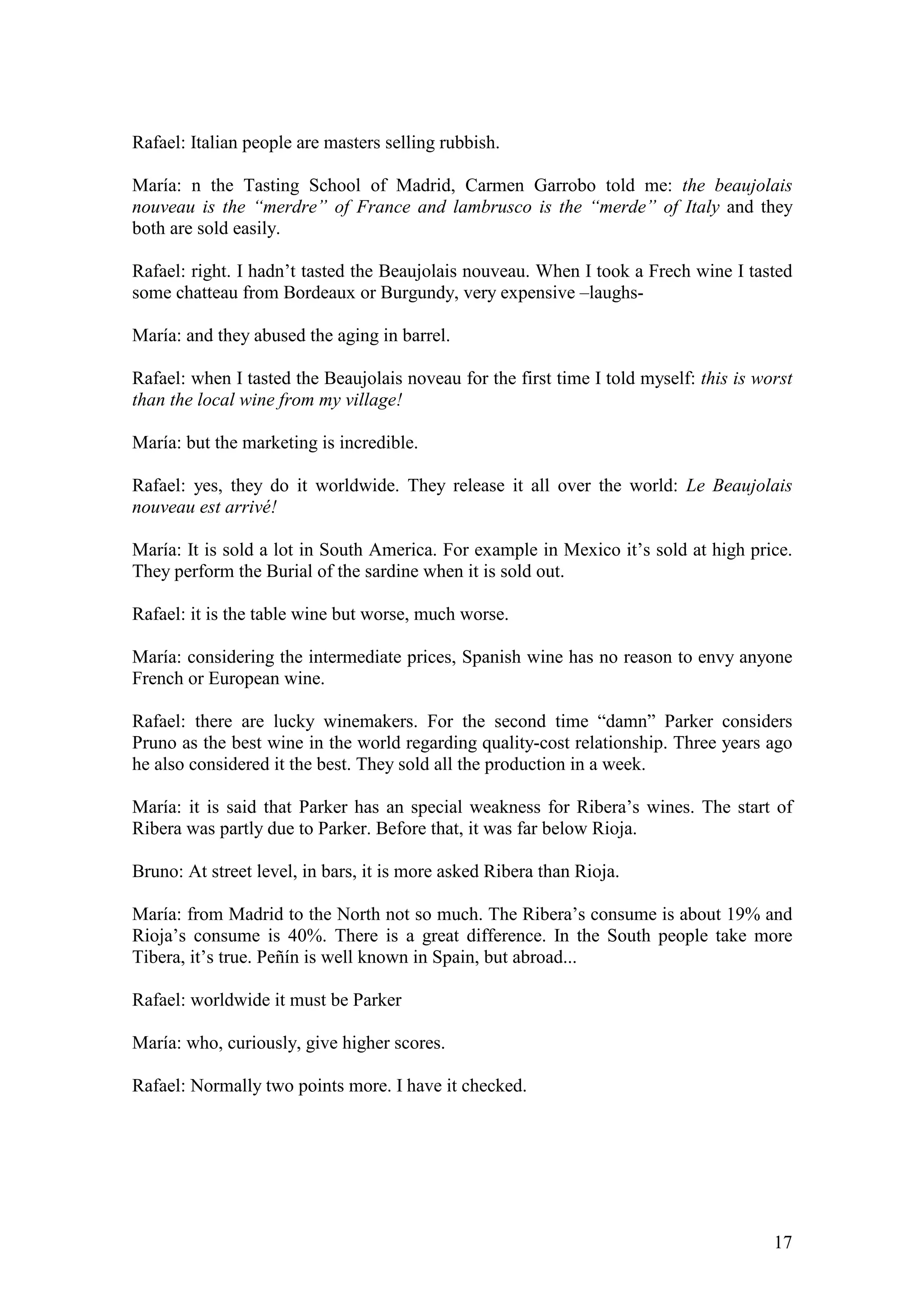 17
Rafael: Italian people are masters selling rubbish.
María: n the Tasting School of Madrid, Carmen Garrobo told me: the beaujolais
nouveau is the “merdre” of France and lambrusco is the “merde” of Italy and they
both are sold easily.
Rafael: right. I hadn’t tasted the Beaujolais nouveau. When I took a Frech wine I tasted
some chatteau from Bordeaux or Burgundy, very expensive –laughs-
María: and they abused the aging in barrel.
Rafael: when I tasted the Beaujolais noveau for the first time I told myself: this is worst
than the local wine from my village!
María: but the marketing is incredible.
Rafael: yes, they do it worldwide. They release it all over the world: Le Beaujolais
nouveau est arrivé!
María: It is sold a lot in South America. For example in Mexico it’s sold at high price.
They perform the Burial of the sardine when it is sold out.
Rafael: it is the table wine but worse, much worse.
María: considering the intermediate prices, Spanish wine has no reason to envy anyone
French or European wine.
Rafael: there are lucky winemakers. For the second time “damn” Parker considers
Pruno as the best wine in the world regarding quality-cost relationship. Three years ago
he also considered it the best. They sold all the production in a week.
María: it is said that Parker has an special weakness for Ribera’s wines. The start of
Ribera was partly due to Parker. Before that, it was far below Rioja.
Bruno: At street level, in bars, it is more asked Ribera than Rioja.
María: from Madrid to the North not so much. The Ribera’s consume is about 19% and
Rioja’s consume is 40%. There is a great difference. In the South people take more
Tibera, it’s true. Peñín is well known in Spain, but abroad...
Rafael: worldwide it must be Parker
María: who, curiously, give higher scores.
Rafael: Normally two points more. I have it checked.
 