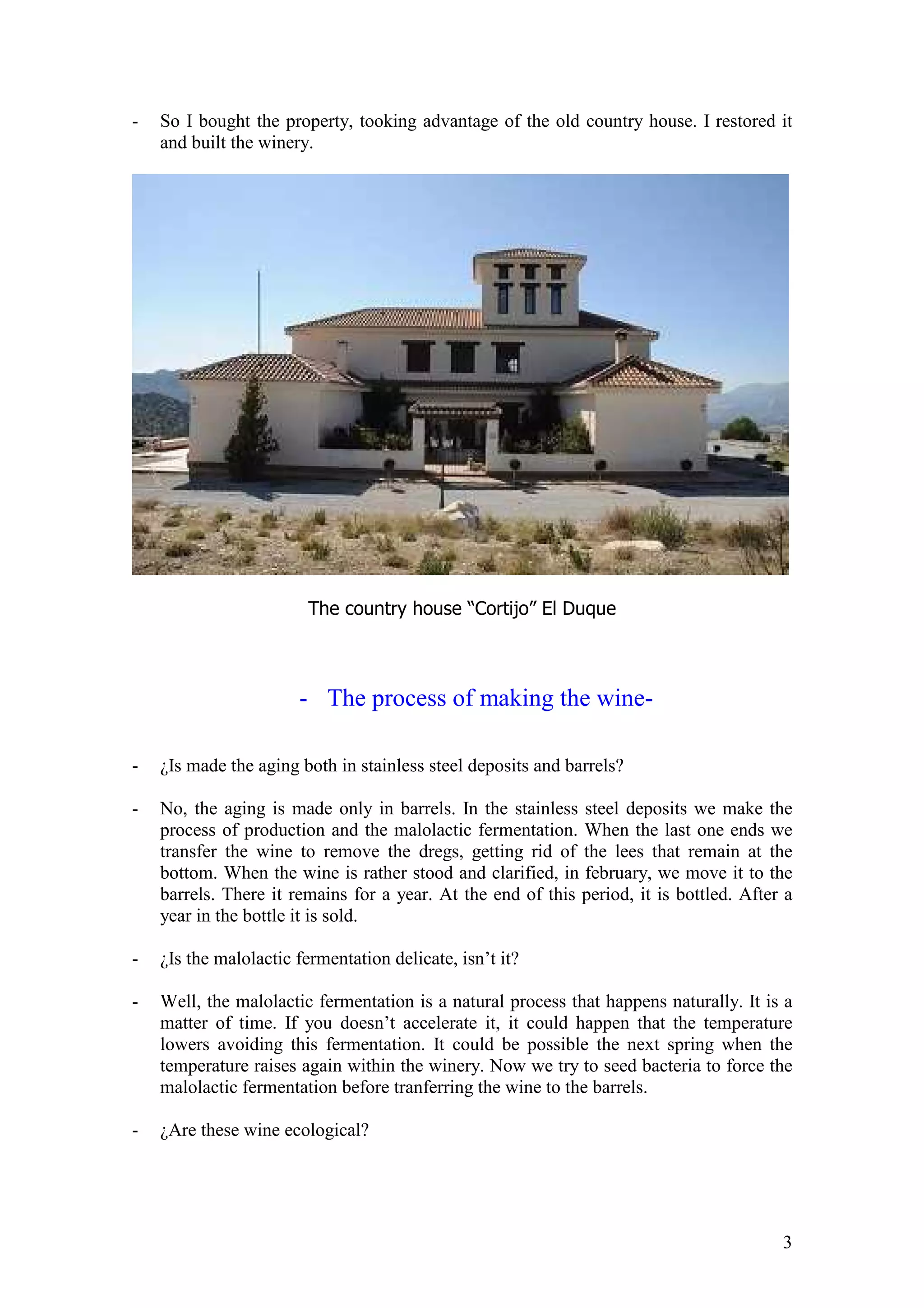 3
- So I bought the property, tooking advantage of the old country house. I restored it
and built the winery.
The country house “Cortijo” El Duque
- The process of making the wine-
- ¿Is made the aging both in stainless steel deposits and barrels?
- No, the aging is made only in barrels. In the stainless steel deposits we make the
process of production and the malolactic fermentation. When the last one ends we
transfer the wine to remove the dregs, getting rid of the lees that remain at the
bottom. When the wine is rather stood and clarified, in february, we move it to the
barrels. There it remains for a year. At the end of this period, it is bottled. After a
year in the bottle it is sold.
- ¿Is the malolactic fermentation delicate, isn’t it?
- Well, the malolactic fermentation is a natural process that happens naturally. It is a
matter of time. If you doesn’t accelerate it, it could happen that the temperature
lowers avoiding this fermentation. It could be possible the next spring when the
temperature raises again within the winery. Now we try to seed bacteria to force the
malolactic fermentation before tranferring the wine to the barrels.
- ¿Are these wine ecological?
 