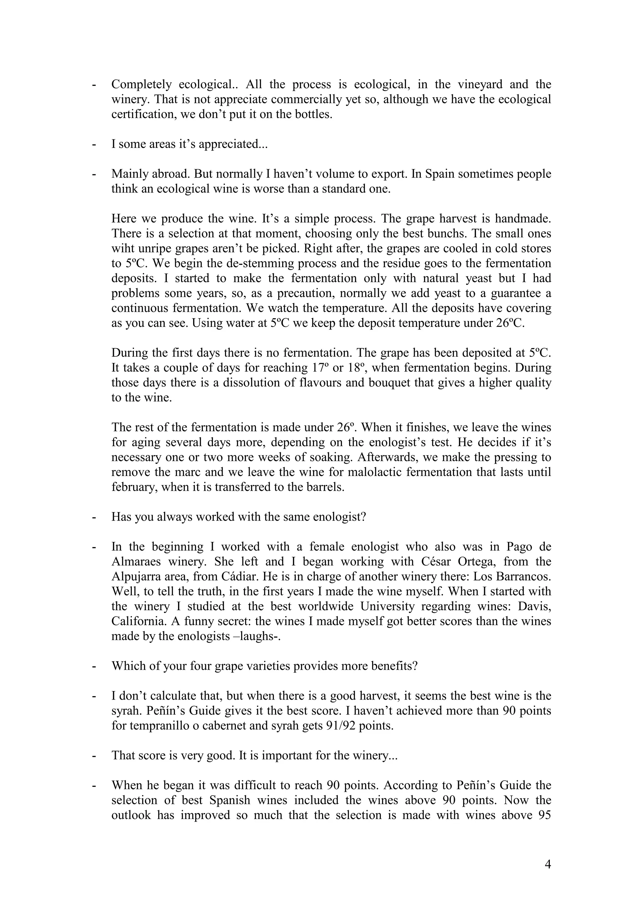 4
- Completely ecological.. All the process is ecological, in the vineyard and the
winery. That is not appreciate commercially yet so, although we have the ecological
certification, we don’t put it on the bottles.
- I some areas it’s appreciated...
- Mainly abroad. But normally I haven’t volume to export. In Spain sometimes people
think an ecological wine is worse than a standard one.
Here we produce the wine. It’s a simple process. The grape harvest is handmade.
There is a selection at that moment, choosing only the best bunchs. The small ones
wiht unripe grapes aren’t be picked. Right after, the grapes are cooled in cold stores
to 5ºC. We begin the de-stemming process and the residue goes to the fermentation
deposits. I started to make the fermentation only with natural yeast but I had
problems some years, so, as a precaution, normally we add yeast to a guarantee a
continuous fermentation. We watch the temperature. All the deposits have covering
as you can see. Using water at 5ºC we keep the deposit temperature under 26ºC.
During the first days there is no fermentation. The grape has been deposited at 5ºC.
It takes a couple of days for reaching 17º or 18º, when fermentation begins. During
those days there is a dissolution of flavours and bouquet that gives a higher quality
to the wine.
The rest of the fermentation is made under 26º. When it finishes, we leave the wines
for aging several days more, depending on the enologist’s test. He decides if it’s
necessary one or two more weeks of soaking. Afterwards, we make the pressing to
remove the marc and we leave the wine for malolactic fermentation that lasts until
february, when it is transferred to the barrels.
- Has you always worked with the same enologist?
- In the beginning I worked with a female enologist who also was in Pago de
Almaraes winery. She left and I began working with César Ortega, from the
Alpujarra area, from Cádiar. He is in charge of another winery there: Los Barrancos.
Well, to tell the truth, in the first years I made the wine myself. When I started with
the winery I studied at the best worldwide University regarding wines: Davis,
California. A funny secret: the wines I made myself got better scores than the wines
made by the enologists –laughs-.
- Which of your four grape varieties provides more benefits?
- I don’t calculate that, but when there is a good harvest, it seems the best wine is the
syrah. Peñín’s Guide gives it the best score. I haven’t achieved more than 90 points
for tempranillo o cabernet and syrah gets 91/92 points.
- That score is very good. It is important for the winery...
- When he began it was difficult to reach 90 points. According to Peñín’s Guide the
selection of best Spanish wines included the wines above 90 points. Now the
outlook has improved so much that the selection is made with wines above 95
 