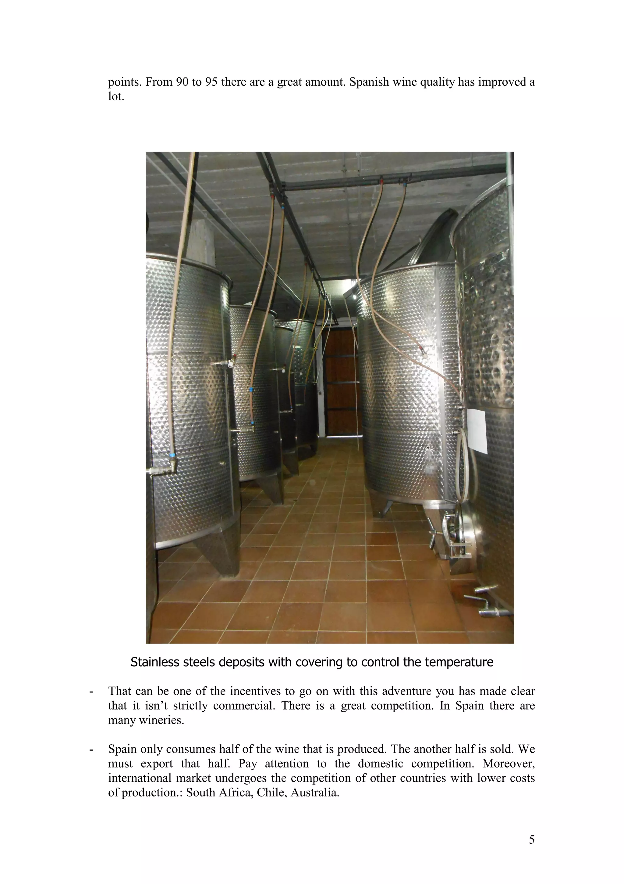 5
points. From 90 to 95 there are a great amount. Spanish wine quality has improved a
lot.
Stainless steels deposits with covering to control the temperature
- That can be one of the incentives to go on with this adventure you has made clear
that it isn’t strictly commercial. There is a great competition. In Spain there are
many wineries.
- Spain only consumes half of the wine that is produced. The another half is sold. We
must export that half. Pay attention to the domestic competition. Moreover,
international market undergoes the competition of other countries with lower costs
of production.: South Africa, Chile, Australia.
 