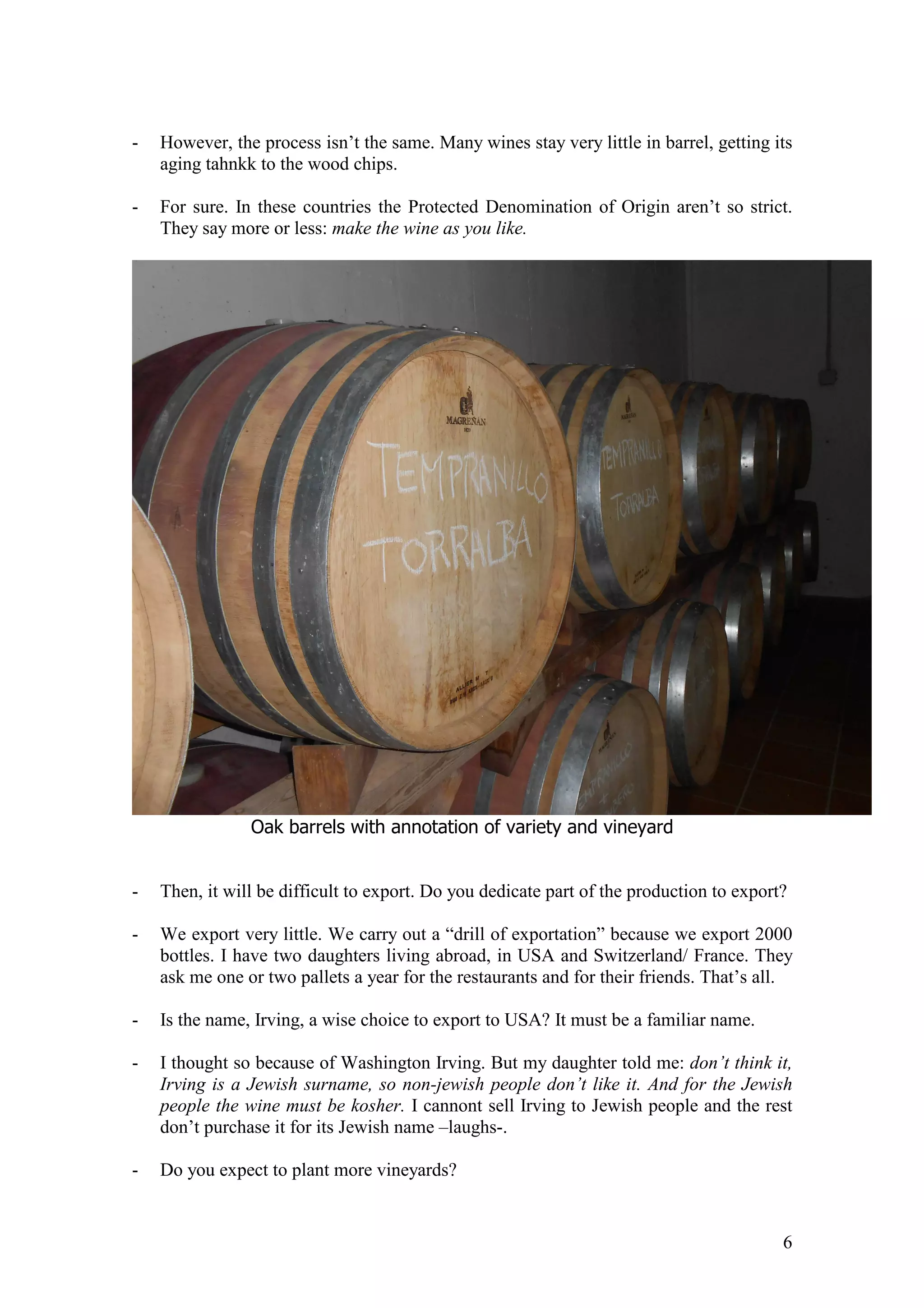 6
- However, the process isn’t the same. Many wines stay very little in barrel, getting its
aging tahnkk to the wood chips.
- For sure. In these countries the Protected Denomination of Origin aren’t so strict.
They say more or less: make the wine as you like.
Oak barrels with annotation of variety and vineyard
- Then, it will be difficult to export. Do you dedicate part of the production to export?
- We export very little. We carry out a “drill of exportation” because we export 2000
bottles. I have two daughters living abroad, in USA and Switzerland/ France. They
ask me one or two pallets a year for the restaurants and for their friends. That’s all.
- Is the name, Irving, a wise choice to export to USA? It must be a familiar name.
- I thought so because of Washington Irving. But my daughter told me: don’t think it,
Irving is a Jewish surname, so non-jewish people don’t like it. And for the Jewish
people the wine must be kosher. I cannont sell Irving to Jewish people and the rest
don’t purchase it for its Jewish name –laughs-.
- Do you expect to plant more vineyards?
 