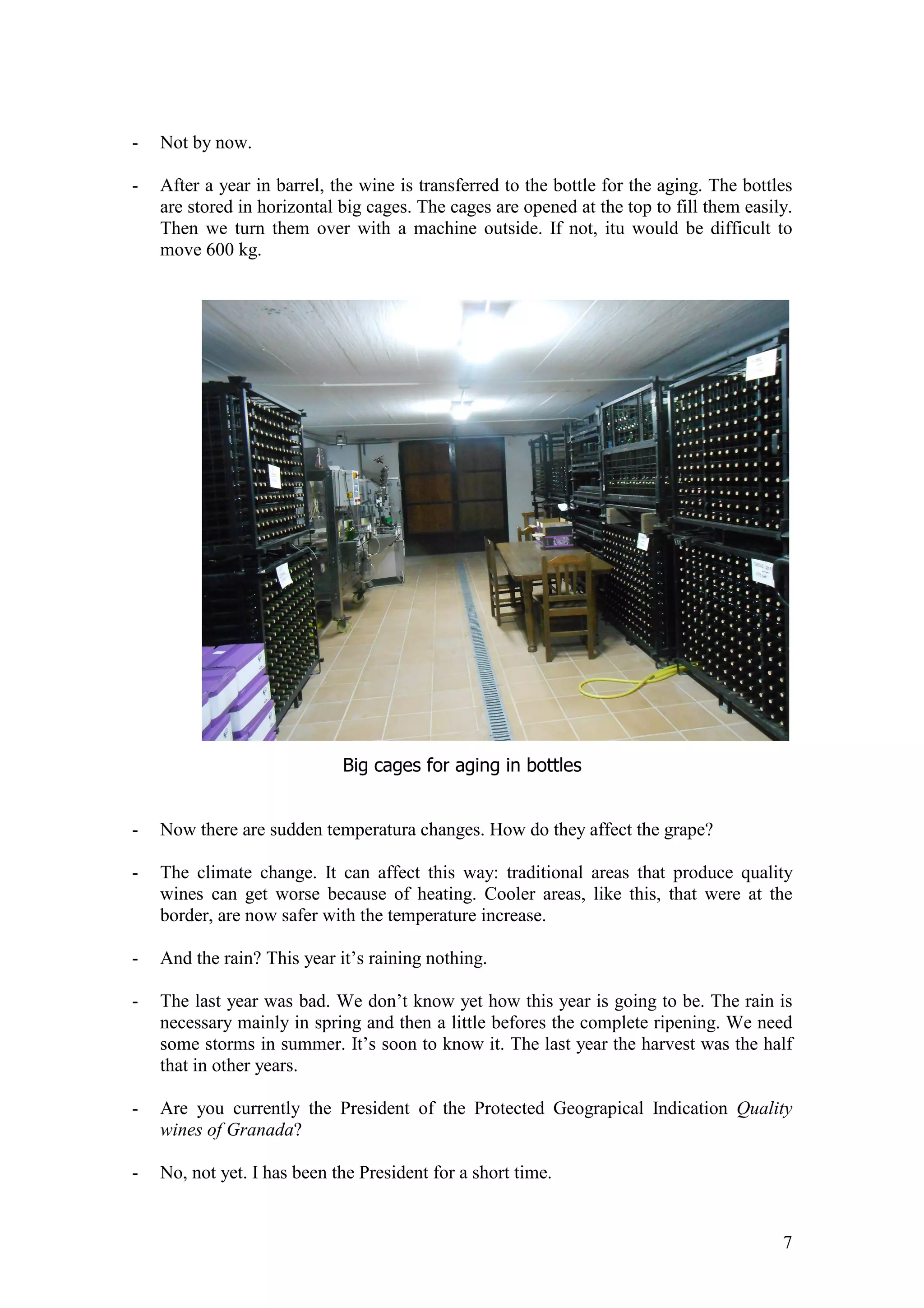 7
- Not by now.
- After a year in barrel, the wine is transferred to the bottle for the aging. The bottles
are stored in horizontal big cages. The cages are opened at the top to fill them easily.
Then we turn them over with a machine outside. If not, itu would be difficult to
move 600 kg.
Big cages for aging in bottles
- Now there are sudden temperatura changes. How do they affect the grape?
- The climate change. It can affect this way: traditional areas that produce quality
wines can get worse because of heating. Cooler areas, like this, that were at the
border, are now safer with the temperature increase.
- And the rain? This year it’s raining nothing.
- The last year was bad. We don’t know yet how this year is going to be. The rain is
necessary mainly in spring and then a little befores the complete ripening. We need
some storms in summer. It’s soon to know it. The last year the harvest was the half
that in other years.
- Are you currently the President of the Protected Geograpical Indication Quality
wines of Granada?
- No, not yet. I has been the President for a short time.
 