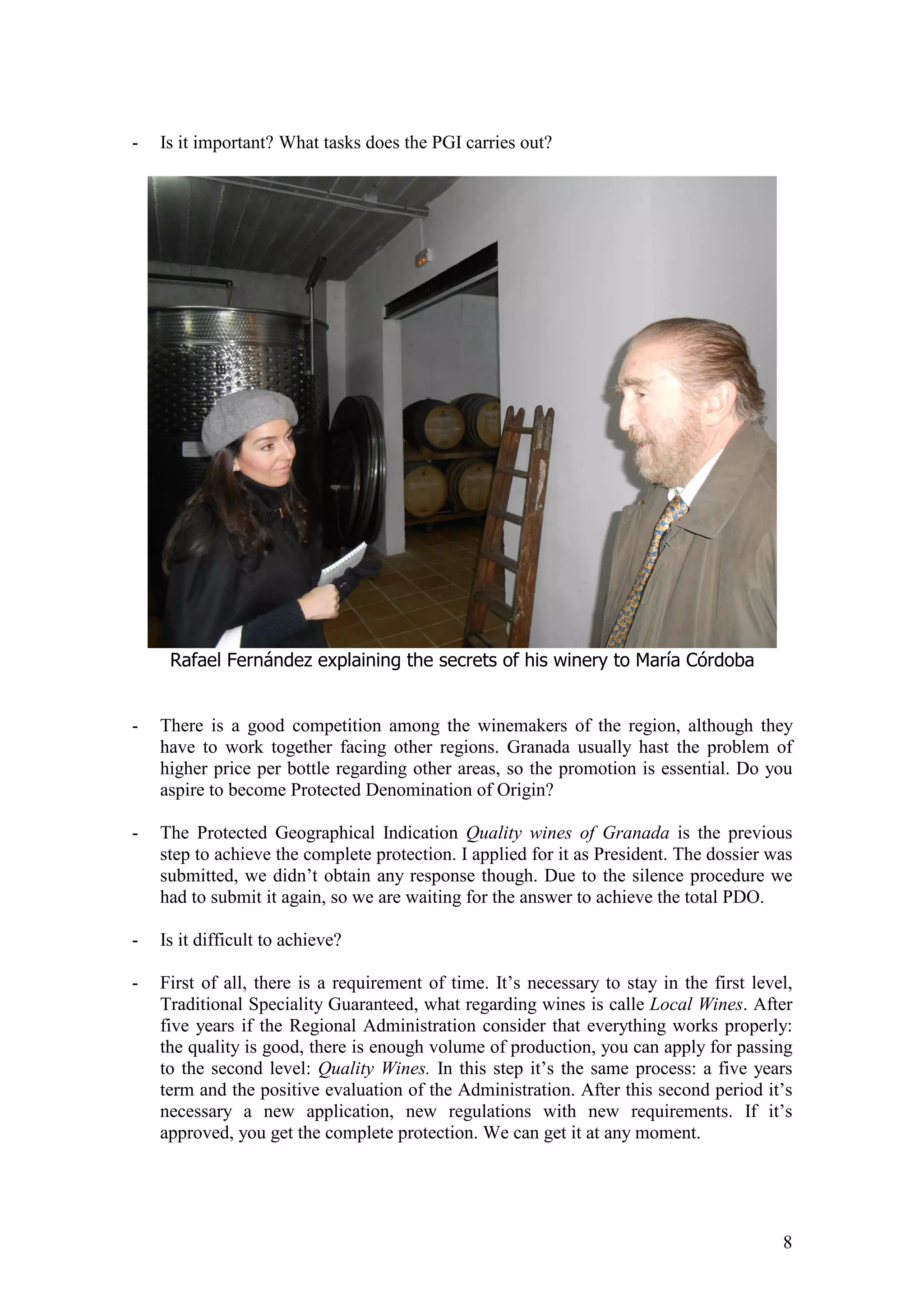 8
- Is it important? What tasks does the PGI carries out?
Rafael Fernández explaining the secrets of his winery to María Córdoba
- There is a good competition among the winemakers of the region, although they
have to work together facing other regions. Granada usually hast the problem of
higher price per bottle regarding other areas, so the promotion is essential. Do you
aspire to become Protected Denomination of Origin?
- The Protected Geographical Indication Quality wines of Granada is the previous
step to achieve the complete protection. I applied for it as President. The dossier was
submitted, we didn’t obtain any response though. Due to the silence procedure we
had to submit it again, so we are waiting for the answer to achieve the total PDO.
- Is it difficult to achieve?
- First of all, there is a requirement of time. It’s necessary to stay in the first level,
Traditional Speciality Guaranteed, what regarding wines is calle Local Wines. After
five years if the Regional Administration consider that everything works properly:
the quality is good, there is enough volume of production, you can apply for passing
to the second level: Quality Wines. In this step it’s the same process: a five years
term and the positive evaluation of the Administration. After this second period it’s
necessary a new application, new regulations with new requirements. If it’s
approved, you get the complete protection. We can get it at any moment.
 